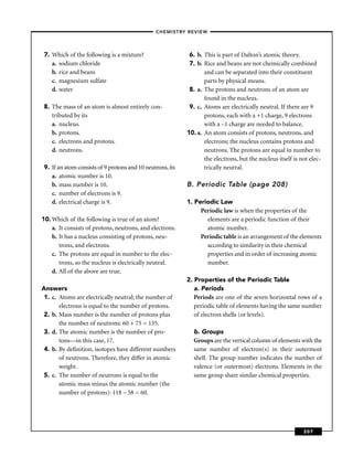 –CHEMISTRY REVIEW–




 7. Which of the following is a mixture?                     6. b. This is part of Dalton’s atomic theory.
    a. sodium chloride                                       7. b. Rice and beans are not chemically combined
    b. rice and beans                                              and can be separated into their constituent
    c. magnesium sulfate                                           parts by physical means.
    d. water                                                 8. a. The protons and neutrons of an atom are
                                                                   found in the nucleus.
 8. The mass of an atom is almost entirely con-              9. c. Atoms are electrically neutral. If there are 9
    tributed by its                                                protons, each with a +1 charge, 9 electrons
    a. nucleus.                                                    with a –1 charge are needed to balance.
    b. protons.                                             10. a. An atom consists of protons, neutrons, and
    c. electrons and protons.                                      electrons; the nucleus contains protons and
    d. neutrons.                                                   neutrons. The protons are equal in number to
                                                                   the electrons, but the nucleus itself is not elec-
 9. If an atom consists of 9 protons and 10 neutrons, its          trically neutral.
    a. atomic number is 10.
    b. mass number is 10.                                   B. Periodic Table (page 208)
    c. number of electrons is 9.
    d. electrical charge is 9.                              1. Periodic Law
                                                                 Periodic law is when the properties of the
10. Which of the following is true of an atom?                     elements are a periodic function of their
    a. It consists of protons, neutrons, and electrons.            atomic number.
    b. It has a nucleus consisting of protons, neu-              Periodic table is an arrangement of the elements
       trons, and electrons.                                       according to similarity in their chemical
    c. The protons are equal in number to the elec-                properties and in order of increasing atomic
       trons, so the nucleus is electrically neutral.              number.
    d. All of the above are true.
                                                            2. Properties of the Periodic Table
Answers                                                        a. Periods
 1. c. Atoms are electrically neutral; the number of           Periods are one of the seven horizontal rows of a
       electrons is equal to the number of protons.            periodic table of elements having the same number
 2. b. Mass number is the number of protons plus               of electron shells (or levels).
       the number of neutrons: 60 + 75 = 135.
 3. d. The atomic number is the number of pro-                b. Groups
       tons—in this case, 17.                                 Groups are the vertical column of elements with the
 4. b. By deﬁnition, isotopes have different numbers          same number of electron(s) in their outermost
       of neutrons. Therefore, they differ in atomic          shell. The group number indicates the number of
       weight.                                                valence (or outermost) electrons. Elements in the
 5. c. The number of neutrons is equal to the                 same group share similar chemical properties.
       atomic mass minus the atomic number (the
       number of protons): 118 – 58 = 60.




                                                                                                             207
 