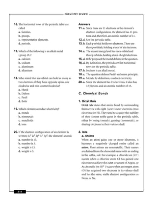 –CHEMISTRY REVIEW–




16. The horizontal rows of the periodic table are         Answers
    called                                                11. a. Since there are 11 electrons in the element’s
    a. families.                                                 electron conﬁguration, the element has 11 pro-
    b. groups.                                                   tons and, therefore, an atomic number of 11.
    c. representative elements.                           12. d. See the periodic table.
    d. periods.                                           13. b. Each p orbital holds two electrons. There are
                                                                 three p orbitals, holding a total of six electrons.
17. Which of the following is an alkali metal             14. a. The second energy level has one s orbital and
    (group IA)?                                                  three p orbitals, holding a total of eight electrons.
    a. calcium                                            15. d. Bohr proposed the model deﬁned in the question.
    b. sodium                                             16. d. By deﬁnition, the periods are the horizontal
    c. aluminum                                                  rows on the periodic table.
    d. alkanium                                           17. b. Sodium is an alkali metal.
                                                          18. c. The question deﬁnes Pauli’s exclusion principle.
18. Who stated that an orbital can hold as many as        19. a. Metals, by deﬁnition, conduct electricity.
    two electrons if they have opposite spins, one        20. a. Since the element has 15 electrons, it also has
    clockwise and one counterclockwise?                          15 protons and an atomic number of 15.
    a. Hund
    b. Dalton                                             C. Chemical Bonds
    c. Pauli
    d. Bohr                                               1. Octet Rule
                                                             Octet rule states that atoms bond by surrounding
19. Which elements conduct electricity?                      themselves with eight (octet) outer electrons (two
    a. metals                                                electrons for H). They tend to acquire the stability
    b. nonmetals                                             of their closest noble gases in the periodic table,
    c. metalloids                                            either by losing (metals), gaining (nonmetals), or
    d. ions                                                  sharing electrons in their valence shell.

20. If the electron conﬁguration of an element is         2. Ions
    written: 1s2 2s2 2p6 3s2 3p3, the element’s atomic       a. Anions
    a. number is 15.                                         When an atom gains one or more electrons, it
    b. number is 5.                                          becomes a negatively charged entity called an
    c. weight is 15.                                         anion. Most anions are nonmetallic. Their names
    d. weight is 5.                                          are derived from the elemental name with an ending
                                                             in the sufﬁx, -ide. For example, a chloride ion (Cl–)
                                                             occurs when a chlorine atom Cl has gained one
                                                             electron to achieve the octet structure of Argon, or
                                                             Ar. An oxide ion (O2–) occurs when an oxygen atom
                                                             (O) has acquired two electrons in its valence shell
                                                             and has the same, stable electron conﬁguration as
                                                             Neon, or Ne.



   210
 