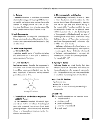 –CHEMISTRY REVIEW–




  b. Cations                                                    d. Electronegativity and Dipoles
  A cation results when an atom loses one or more               Electronegativity is the ability of an atom in a bond
  electrons, becoming positively charged. Most cations          to attract the electron density more than the other
  are metallic and have the same name as the metallic           atom(s) in the bond. Electronegativity increases
  element. For example, lithium ion Li+ has one elec-           from left to right and from bottom to top in
  tron fewer than lithium atom Li, having acquired the          the periodic table. Thus, ﬂuorine (F) is the most
  noble gas electron structure of Helium, or He.                electronegative element of the periodic table,
                                                                with the maximum value of 4.0 in the Pauling scale
3. Ionic Compounds                                              of electronegativity. The Pauling scale is a range of
   Ionic compounds are compounds formed by com-                 electronegativity values based on ﬂuorine having
   bining cations and anions. The attractive electro-           the highest value at 4.0. These values have no units.
   static forces between a cation and an anion is called        Metals are electropositive (with a minimum value
   an ionic bond.                                               of 0.8 for most alkali metals).
                                                                   A dipole results in a covalent bond between two
4. Molecular Compounds                                          atoms of different electronegativity. Partial positive
   a. Covalent Bonds                                            (+ ) and negative charge (– ) develop at both ends
   A covalent bond is a type of bond formed when                of the bond, creating a dipole (i.e., two poles) ori-
   two atoms share one or more pairs of electrons to            ented from the positive end to the negative end.
   achieve an octet of electrons.                               For example: H+ –Cl–

  b. Lewis Structures                                      5. Hydrogen Bonds
  Lewis structures are formulas for compounds in              Hydrogen bonds are weak bonds that form
  which each atom exhibits an octet of valence elec-          between dipoles of consecutive polar molecules
  trons. These are represented as dots (or a line for         (intermolecular) or polar groups of macromole-
  every shared pair of electrons, leaving unshared            cules (intramolecular), such as proteins and DNA,
  pairs of electrons as dots).                                in which they play an important structural role.

                 unshared pairs of electrons               You Should Review
                                                            ■   polyatomic ions
  H2O:                      . .                             ■   molecular structures
                            .O.
                                                            ■   structures of water molecules and of biological
                     H               H
                                                                compounds
                  shared pairs of electrons
                                                           Questions
  c. Valence Shell Electron Pair Repulsion                 21. The bond between oxygen and hydrogen atoms
     (VSEPR) Theory                                            in a water molecule is
  The VSEPR model is based on electrostatic repul-             a. a hydrogen bond.
  sion between electron pair orbitals. By pushing each         b. a polar covalent bond.
  other as far as possible, electron pairs dictate which       c. a nonpolar covalent bond.
  geometry or shape a molecule will adopt. Molecules           d. an ionic bond.
  should be written as Lewis structures (see the elec-
  tron-dot notation above).


                                                                                                              211
 