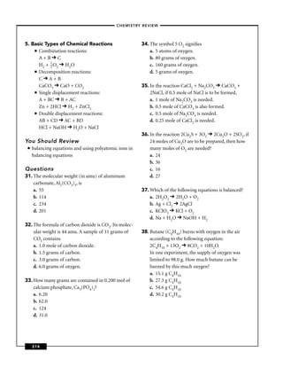 –CHEMISTRY REVIEW–




5. Basic Types of Chemical Reactions                    34. The symbol 5 O2 signiﬁes
    ■ Combination reactions:                                a. 5 atoms of oxygen.
      A+B C                                                 b. 80 grams of oxygen.
      H2 + 1 O2 H2O
            2                                               c. 160 grams of oxygen.
    ■ Decomposition reactions:                              d. 5 grams of oxygen.
      C A+B
      CaCO3 CaO + CO2                                   35. In the reaction CaCl2 + Na2CO3 CaCO3 +
    ■ Single displacement reactions:                        2NaCl, if 0.5 mole of NaCl is to be formed,
      A + BC B + AC                                         a. 1 mole of Na2CO3 is needed.
      Zn + 2HCl H2 + ZnCl2                                  b. 0.5 mole of CaCO3 is also formed.
    ■ Double displacement reactions:                        c. 0.5 mole of Na2CO3 is needed.
      AB + CD AC + BD                                       d. 0.25 mole of CaCl2 is needed.
      HCl + NaOH H2O + NaCl
                                                        36. In the reaction 2Cu2S + 3O2 2Cu2O + 2SO2, if
You Should Review                                           24 moles of Cu2O are to be prepared, then how
 ■   balancing equations and using polyatomic ions in       many moles of O2 are needed?
     balancing equations                                    a. 24
                                                            b. 36
Questions                                                   c. 16
31. The molecular weight (in amu) of aluminum               d. 27
    carbonate, Al2(CO3)3, is
    a. 55                                               37. Which of the following equations is balanced?
    b. 114                                                  a. 2H2O2 2H2O + O2
    c. 234                                                  b. Ag + Cl2 2AgCl
    d. 201                                                  c. KClO3 KCl + O2
                                                            d. Na + H2O NaOH + H2
32. The formula of carbon dioxide is CO2. Its molec-
    ular weight is 44 amu. A sample of 11 grams of      38. Butane (C4H10) burns with oxygen in the air
    CO2 contains                                            according to the following equation:
    a. 1.0 mole of carbon dioxide.                          2C4H10 + 13O2 8CO2 + 10H2O.
    b. 1.5 grams of carbon.                                 In one experiment, the supply of oxygen was
    c. 3.0 grams of carbon.                                 limited to 98.0 g. How much butane can be
    d. 6.0 grams of oxygen.                                 burned by this much oxygen?
                                                            a. 15.1 g C4H10
33. How many grams are contained in 0.200 mol of            b. 27.3 g C4H10
    calcium phosphate, Ca3(PO4)2?                           c. 54.6 g C4H10
    a. 6.20                                                 d. 30.2 g C4H10
    b. 62.0
    c. 124
    d. 31.0




     214
 