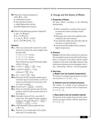 –CHEMISTRY REVIEW–




39. What type of chemical equation is                  E. Energy and the States of Matter
    2NH3 N2 + 3H2?
    a. combination reaction                            1. Properties of Gases
    b. decomposition reaction                             All gases behave according to the following
    c. single displacement reaction                       characteristics:
    d. double displacement reaction
                                                            ■   When contained in a container, they expand
40. Which of the following equations is balanced?               to assume the volume and shape of their
    a. Mg + N2 Mg3N2                                            container.
    b. Fe + O2 Fe2O3                                        ■   Many gases mix evenly and completely when
    c. C12H22O11 12C + 11H2O                                    conﬁned in the same container.
    d. Ca + H2O Ca(OH)2 + H2                                ■   Gas molecules collide with each other; they do
                                                                not attract or repel each other.
Answers                                                     ■   Gas molecules have higher kinetic energy at
31. c. There are 2 atoms of Al; 3 atoms of C; and 9             higher temperatures.
       atoms of O. Look at the atomic weights in the
       periodic table:                                 2. Pressure
       2 Al = 2 27 = 54 amu                               Pressure is the force that is exerted over a unit area.
       3 C = 3 12 = 36 amu                                The atmospheric pressure exerted by Earth’s atmos-
       9 O = 9 16 = 144 amu                               phere is a function on the planet and the weather
       Then add them up to get the formula weight,        conditions. It decreases with higher altitude. Some
       which is 234 amu.                                  useful units of pressure are the atmosphere (atm): 1
                               12 g
32. c. 11 g CO2 44 goCC
                     m l
                         O    mol C = 3.0 g               atm = 760 mm Hg = 760 torr = 101,325 Pa (pascals).
                         2

33. b. 1 mole of Ca23(PO4) 2 = 310 g;
      0.200 mol
                    310 g                              3. Gas Laws
                     mol = 62 g
                       32 g                               a. Boyle’s Law (at constant temperature)
34. c. 5O2 = 5 mol     mol = 160    g
                                                          The volume of a sample of gas decreases as its pres-
35. d. One mole of CaCl2 would be needed to get 2                            1
                                                          sure increases. (P V ): P1V1 = P2V2
       mol NaCl. Since 0.5 mol of NaCl, or 25% of 2
       moles, is to be formed, 0.25 mol CaCl2 (25%       b. Charles’s Law (at constant pressure)
       of 1 mole) is needed.                             The volume of a sample of gas maintained at
                           3 mol O
36. b. 24 mol Cu2O 2 mol Cu 2O = 36 mol O2               constant pressure increases with its temperature.
                                  2
37. a. There are 4 H in the reactants and 4 H in the                   V1       V2
                                                         (V      T):   T1   =   T2
       products, and 4 O in the reactants and 4 O in
       the products.
                                                         c. Gay-Lussac’s Law (at constant volume)
38. b. Normally, 2 moles of C4H10 react with 13
                                                         The pressure of any sample of gas increases (main-
       moles of O2. The supply of oxygen is limited
                                           mol O2        tained at constant volume) with the temperature.
       to 98 g, or 3.06 moles; 98.0 g O2 32.0 g O                 P    P
       2 mol C4H10     58.0 g                     2      (P T): T1 = T2
                      mol C4H10 = 27.3 g
                                                                       1        2
        13 mol O2
39. b. A decomposition reaction takes the form
       C A + B.
40. c. There are 12 C on both sides, 22 H on both
       sides, and 11 O on both sides.

                                                                                                         215
 