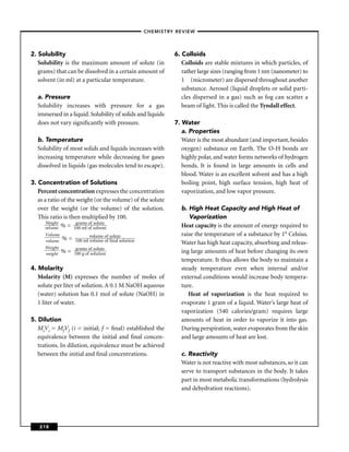 –CHEMISTRY REVIEW–




2. Solubility                                               6. Colloids
   Solubility is the maximum amount of solute (in              Colloids are stable mixtures in which particles, of
   grams) that can be dissolved in a certain amount of         rather large sizes (ranging from 1 nm (nanometer) to
   solvent (in ml) at a particular temperature.                1 (micrometer) are dispersed throughout another
                                                               substance. Aerosol (liquid droplets or solid parti-
  a. Pressure                                                  cles dispersed in a gas) such as fog can scatter a
  Solubility increases with pressure for a gas                 beam of light. This is called the Tyndall effect.
  immersed in a liquid. Solubility of solids and liquids
  does not vary signiﬁcantly with pressure.                 7. Water
                                                               a. Properties
  b. Temperature                                               Water is the most abundant (and important, besides
  Solubility of most solids and liquids increases with         oxygen) substance on Earth. The O-H bonds are
  increasing temperature while decreasing for gases            highly polar, and water forms networks of hydrogen
  dissolved in liquids (gas molecules tend to escape).         bonds. It is found in large amounts in cells and
                                                               blood. Water is an excellent solvent and has a high
3. Concentration of Solutions                                  boiling point, high surface tension, high heat of
   Percent concentration expresses the concentration           vaporization, and low vapor pressure.
   as a ratio of the weight (or the volume) of the solute
   over the weight (or the volume) of the solution.           b. High Heat Capacity and High Heat of
   This ratio is then multiplied by 100.                         Vaporization
       Weight        grams of solute
      vol ume % = 100 ml of solvent                           Heat capacity is the amount of energy required to
      Volume              volume of solute                    raise the temperature of a substance by 1° Celsius.
      volume % = 100 ml volume of ﬁnal solution               Water has high heat capacity, absorbing and releas-
      Weight       grams of solute
      weig ht % = 100 g of solution                           ing large amounts of heat before changing its own
                                                              temperature. It thus allows the body to maintain a
4. Molarity                                                   steady temperature even when internal and/or
   Molarity (M) expresses the number of moles of              external conditions would increase body tempera-
   solute per liter of solution. A 0.1 M NaOH aqueous         ture.
   (water) solution has 0.1 mol of solute (NaOH) in              Heat of vaporization is the heat required to
   1 liter of water.                                          evaporate 1 gram of a liquid. Water’s large heat of
                                                              vaporization (540 calories/gram) requires large
5. Dilution                                                   amounts of heat in order to vaporize it into gas.
   MiVi = MfVf (i = initial; f = ﬁnal) established the        During perspiration, water evaporates from the skin
   equivalence between the initial and ﬁnal concen-           and large amounts of heat are lost.
   trations. In dilution, equivalence must be achieved
   between the initial and ﬁnal concentrations.               c. Reactivity
                                                              Water is not reactive with most substances, so it can
                                                              serve to transport substances in the body. It takes
                                                              part in most metabolic transformations (hydrolysis
                                                              and dehydration reactions).




   218
 