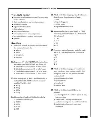 –CHEMISTRY REVIEW–




You Should Review                                          55. Which of the following properties of water is not
 ■   the characteristics of solutions and the properties       dependent on the polar nature of water?
     of true solutions                                         a. color
 ■   the types of solutions and how they compare               b. high boiling point
 ■   saturated solutions                                       c. solvent power
 ■   supersaturated solutions                                  d. high heat of vaporization
 ■   dilute solutions
 ■   concentrated solutions                                56. A substance has the formula MgSO4 7H2O.
 ■   how water dissolves ionic compounds                       How many grams of water are in 5.00 moles of
 ■   how water dissolves covalent compounds                    this substance?
 ■   hydrates                                                  a. 7.00
                                                               b. 35.0
Questions                                                      c. 126
51. In a dilute solution of sodium chloride in water,          d. 630
    the sodium chloride is the
    a. solvent.                                            57. How many grams of sugar are needed to make
    b. solute.                                                 500 ml of a 5% (weight/volume) solution of
    c. precipitate.                                            sugar?
    d. reactant.                                               a. 20
                                                               b. 25
52. To prepare 100 ml of 0.20 M NaCl solution from             c. 50
    stock solution of 1.00 M NaCl, you should mix              d. 10
    a. 20 ml of stock solution with 80 ml of water.
    b. 40 ml of stock solution with 60 ml of water.        58. Which of the following types of bonds forms
    c. 20 ml of stock solution with 100 ml of water.           when a hydrogen atom binds to a highly elec-
    d. 25 ml of stock solution with 75 ml of water.            tronegative atom and also partially binds to
                                                               another atom?
53. How many grams of NaOH would be needed to                  a. coordinate covalent bond
    make 250 ml of 0.200 M solution? (molecular                b. hydrogen bond
    weight of NaOH = 40.0)                                     c. ionic bond
    a. 8.00 g                                                  d. covalent bond
    b. 4.00 g
    c. 2.00 g                                              59. Which of the following is NOT true of a
    d. 2.50 g                                                  solution?
                                                               a. Each component of a solution retains its orig-
54. The number of moles of NaCl in 250 ml of a                    inal properties.
    0.300 M solution of NaCl is                                b. A solution is a heterogeneous mixture.
    a. 0.0750                                                  c. A solution is composed of a solute and solvent.
    b. 0.150                                                   d. A solution involves two or more pure
    c. 0.250                                                      substances.
    d. 1.15



                                                                                                          219
 