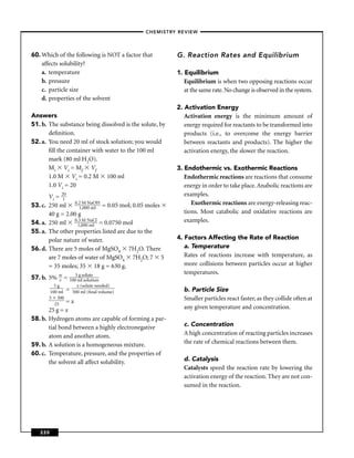 –CHEMISTRY REVIEW–




60. Which of the following is NOT a factor that          G. Reaction Rates and Equilibrium
    affects solubility?
    a. temperature                                       1. Equilibrium
    b. pressure                                             Equilibrium is when two opposing reactions occur
    c. particle size                                        at the same rate. No change is observed in the system.
    d. properties of the solvent
                                                         2. Activation Energy
Answers                                                     Activation energy is the minimum amount of
51. b. The substance being dissolved is the solute, by      energy required for reactants to be transformed into
       deﬁnition.                                           products (i.e., to overcome the energy barrier
52. a. You need 20 ml of stock solution; you would          between reactants and products). The higher the
       ﬁll the container with water to the 100 ml           activation energy, the slower the reaction.
       mark (80 ml H2O).
       Mi Vi = Mf Vf                                     3. Endothermic vs. Exothermic Reactions
       1.0 M Vi = 0.2 M 100 ml                              Endothermic reactions are reactions that consume
       1.0 Vi = 20                                          energy in order to take place. Anabolic reactions are
         Vi = 210                                           examples.
53. c.   250 ml 0.2 M Nml H = 0.05 mol; 0.05 moles
                           aO                                  Exothermic reactions are energy-releasing reac-
                     1,000
         40 g = 2.00 g                                      tions. Most catabolic and oxidative reactions are
54. a.   250 ml 0.1,000NaCl = 0.0750 mol
                     3M                                     examples.
                          ml
55. a.   The other properties listed are due to the
         polar nature of water.                          4. Factors Affecting the Rate of Reaction
56. d.   There are 5 moles of MgSO4 7H2O. There             a. Temperature
         are 7 moles of water of MgSO4 7H2O; 7 5            Rates of reactions increase with temperature, as
         = 35 moles; 35 18 g = 630 g.                       more collisions between particles occur at higher
                                                            temperatures.
57. b. 5% w = 1005mlssolution
          v
                  g olute

           5g           x (solute needed)
         100 ml   =   500 ml (ﬁnal volume)                 b. Particle Size
         5 500
              =x                                           Smaller particles react faster, as they collide often at
           25
       25 g = x                                            any given temperature and concentration.
58. b. Hydrogen atoms are capable of forming a par-
       tial bond between a highly electronegative          c. Concentration
       atom and another atom.                              A high concentration of reacting particles increases
59. b. A solution is a homogeneous mixture.                the rate of chemical reactions between them.
60. c. Temperature, pressure, and the properties of
       the solvent all affect solubility.                  d. Catalysis
                                                           Catalysts speed the reaction rate by lowering the
                                                           activation energy of the reaction. They are not con-
                                                           sumed in the reaction.




   220
 