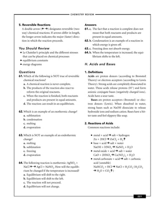 –CHEMISTRY REVIEW–




5. Reversible Reactions                                    Answers
   A double arrow (       ) designates reversible (two-    61. c. The fact that a reaction is complete does not
   way) chemical reactions. If arrows differ in length,           mean that both reactants and products are
   the longer arrow indicates the major (faster) direc-           present in equal amounts.
   tion in which the reaction proceeds.                    62. b. Condensation is an example of a reaction in
                                                                  which energy is given off.
You Should Review                                          63. c. Freezing does not absorb energy.
 ■   Le Chatelier’s principle and the different stresses   64. b. When the temperature is increased, the equi-
     that can be placed on chemical processes                     librium shifts to the left.
 ■   equilibrium constants
 ■   energy diagrams                                       H. Acids and Bases

Questions                                                  1. Deﬁnitions
61. Which of the following is NOT true of reversible          Acids are proton donors (according to Bronsted
    chemical reactions?                                       Theory) or electron acceptors (according to Lewis
    a. A chemical reaction is never complete.                 Theory). Strong acids are completely dissociated in
    b. The products of the reaction also react to             water. These acids release protons (H+) and form
       reform the original reactants.                         anionic conjugate bases (negatively charged ions).
    c. When the reaction is ﬁnished, both reactants           Acids have a sour taste.
       and products are present in equal amounts.                Bases are proton acceptors (Bronsted) or elec-
    d. The reaction can result in an equilibrium.             tron donors (Lewis). When dissolved in water,
                                                              strong bases such as NaOH dissociate to release
62. Which is an example of an exothermic change?              hydroxide ions and sodium cation. Bases have a bit-
    a. sublimation                                            ter taste and feel slippery like soap.
    b. condensation
    c. melting                                             2. Reactions of Acids
    d. evaporation                                            Common reactions include:

63. Which is NOT an example of an endothermic                   ■   metal + acid salt + hydrogen
    change?                                                         Zn + 2HCl ZnCl2 + H2
    a. melting                                                  ■   base + acid salt + water
    b. sublimation                                                  NaOH + HNO3 NaNO3 + H2O
    c. freezing                                                 ■   metal oxide + acid salt + water
    d. evaporation                                                  CaO + 2HNO3 Ca(NO3)2 + H2O
                                                                ■   metal carbonate + acid salt + carbonic
64. The following reaction is exothermic: AgNO3 +                   acid (unstable)
    NaCl        AgCl + NaNO3. How will the equilib-                 NaHCO3 + HCl NaCl + H2CO3 (H2CO3
    rium be changed if the temperature is increased?                   H2O + CO2 )
    a. Equilibrium will shift to the right.
    b. Equilibrium will shift to the left.
    c. The reaction will not proceed.
    d. Equilibrium will not change.


                                                                                                         221
 