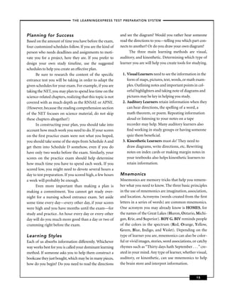 – THE LEARNINGEXPRESS TEST PREPARATION SYSTEM –



Planning for Success                                         and see the diagram? Would you rather hear someone
Based on the amount of time you have before the exam,        read the directions to you—telling you which part con-
four customized schedules follow. If you are the kind of     nects to another? Or do you draw your own diagram?
person who needs deadlines and assignments to moti-                The three main learning methods are visual,
vate you for a project, here they are. If you prefer to      auditory, and kinesthetic. Determining which type of
design your own study timeline, use the suggested            learner you are will help you create tools for studying.
schedules to help you create an effective plan.
      Be sure to research the content of the speciﬁc          1. Visual Learners need to see the information in the
entrance test you will be taking in order to adapt the           form of maps, pictures, text, words, or math exam-
given schedules for your exam. For example, if you are           ples. Outlining notes and important points in col-
taking the NET, you may plan to spend less time on the           orful highlighters and taking note of diagrams and
science-related chapters, realizing that this topic is not       pictures may be key in helping you study.
covered with as much depth as the RNSAE or APNE.              2. Auditory Learners retain information when they
(However, because the reading comprehension section              can hear directions, the spelling of a word, a
of the NET focuses on science material, do not skip              math theorem, or poem. Repeating information
these chapters altogether!)                                      aloud or listening to your notes on a tape
      In constructing your plan, you should take into            recorder may help. Many auditory learners also
account how much work you need to do. If your scores             ﬁnd working in study groups or having someone
on the ﬁrst practice exam were not what you hoped,               quiz them beneﬁcial.
you should take some of the steps from Schedule A and         3. Kinesthetic Learners must do! They need to
get them into Schedule D somehow, even if you do                 draw diagrams, write directions, etc. Rewriting
have only two weeks before the exam. Similarly, your             notes on index cards or making margin notes in
scores on the practice exam should help determine                your textbooks also helps kinesthetic learners to
how much time you have to spend each week. If you                retain information.
scored low, you might need to devote several hours a
day to test preparation. If you scored high, a few hours     Mnemonics
a week will probably be enough.                              Mnemonics are memory tricks that help you remem-
      Even more important than making a plan is              ber what you need to know. The three basic principles
making a commitment. You cannot get ready over-              in the use of mnemonics are imagination, association,
night for a nursing school entrance exam. Set aside          and location. Acronyms (words created from the ﬁrst
some time every day—every other day, if your scores          letters in a series of words) are common mnemonics.
were high and you have months until the exam—for             One acronym you may already know is HOMES, for
study and practice. An hour every day or every other         the names of the Great Lakes (Huron, Ontario, Michi-
day will do you much more good than a day or two of          gan, Erie, and Superior). ROY G. BIV reminds people
cramming right before the exam.                              of the colors in the spectrum (Red, Orange, Yellow,
                                                             Green, Blue, Indigo, and Violet). Depending on the
Learning Styles                                              type of learner you are, mnemonics can also be color-
Each of us absorbs information differently. Whichever        ful or vivid images, stories, word associations, or catchy
way works best for you is called your dominant learning      rhymes such as “Thirty days hath September . . . ” cre-
method. If someone asks you to help them construct a         ated in your mind. Any type of learner, whether visual,
bookcase they just bought, which may be in many pieces,      auditory, or kinesthetic, can use mnemonics to help
how do you begin? Do you need to read the directions         the brain store and interpret information.


                                                                                                               15
 