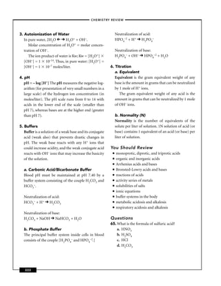 –CHEMISTRY REVIEW–




3. Autoionization of Water                                      Neutralization of acid:
   In pure water, 2H2O       H3O+ + OH–.                        HPO4–2 + H+ H2PO4–
      Molar concentration of H3O+ = molar concen-
   tration of OH–.                                              Neutralization of base:
      The ion product of water is Kw; Kw = [H3O+]               H2PO4– + OH– HPO4–2 + H2O
   [OH–] = 1 10–14. Thus, in pure water: [H3O+] =
   [OH–] = 1 10–7 moles/liter.                             6. Titration
                                                              a. Equivalent
4. pH                                                         Equivalent is the gram equivalent weight of any
   pH = – log [H+] The pH measures the negative log-          base is the amount in grams that can be neutralized
   arithm (for presentation of very small numbers in a        by 1 mole of H+ ions.
   large scale) of the hydrogen ion concentration (in            The gram equivalent weight of any acid is the
   moles/liter). The pH scale runs from 0 to 14 with          amount in grams that can be neutralized by 1 mole
   acids in the lower end of the scale (smaller than          of OH– ions.
   pH 7), whereas bases are at the higher end (greater
   than pH 7).                                                  b. Normality (N)
                                                                Normality is the number of equivalents of the
5. Buffers                                                      solute per liter of solution. 1N solution of acid (or
   Buffer is a solution of a weak base and its conjugate        base) contains 1 equivalent of an acid (or base) per
   acid (weak also) that prevents drastic changes in            liter of solution.
   pH. The weak base reacts with any H+ ions that
   could increase acidity, and the weak conjugate acid     You Should Review
   reacts with OH– ions that may increase the basicity      ■   monoprotic, diprotic, and triprotic acids
   of the solution.                                         ■   organic and inorganic acids
                                                            ■   Arrhenius acids and bases
  a. Carbonic Acid/Bicarbonate Buffer                       ■   Bronsted-Lowry acids and bases
  Blood pH must be maintained at pH 7.40 by a               ■   reactions of acids
  buffer system consisting of the couple H2CO3 and          ■   activity series of metals
  HCO3–.                                                    ■   solubilities of salts
                                                            ■   ionic equations
  Neutralization of acid:                                   ■   buffer systems in the body
  HCO3– + H+ H2CO3                                          ■   metabolic acidosis and alkalosis
                                                            ■   respiratory acidosis and alkalosis
  Neutralization of base:
  H2CO3 + NaOH NaHCO3 + H2O                                Questions
                                                           65. What is the formula of sulfuric acid?
  b. Phosphate Buffer                                          a. HNO3
  The principal buffer system inside cells in blood            b. H2SO4
  consists of the couple [H2PO4– and HPO4–2.]                  c. HCl
                                                               d. H2CO3




   222
 