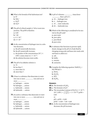 –CHEMISTRY REVIEW–




66. What is the formula of the hydronium ion?          72. A pH of 4 denotes                times fewer
    a. H+                                                                 than a pH of 3.
    b. NH4+                                                a. 10 . . . hydrogen ions
    c. H3O+                                                b. 4 . . . hydrogen ions
    d. H2O+                                                c. 10 . . . water molecules
                                                           d. 20 . . . hydroxide ions
67. The pH of a blood sample is 7.40 at room tem-
    perature. The pOH is therefore                     73. Which of the following is considered to be neu-
    a. 6.60                                                tral on the pH scale?
    b. 7.40                                                a. pure water
    c. 6 10–6                                              b. pure saliva
    d. 4 10–7                                              c. pure blood
                                                           d. pure urine
68. As the concentration of hydrogen ions in a solu-
    tion decreases,                                    74. A substance that functions to prevent rapid,
    a. the pH numerically decreases.                       drastic changes in the pH of a body ﬂuid by
    b. the pH numerically increases.                       changing strong acids and bases into weak acids
    c. the product of the concentrations [H+]              and bases is called a(n)
       [OH–] comes closer to 1 10–14.                      a. salt.
    d. the solution becomes more acidic.                   b. buffer.
                                                           c. enzyme.
69. The pH of an alkaline solution is                      d. coenzyme.
    a. 14.
    b. less than 7.                                    75. Complete the following equation: NaHCO3 +
    c. more than 14.                                       HCl NaCl +
    d. more than 7.                                        a. HCO3
                                                           b. H2CO3
70. A base is a substance that dissociates in water        c. HCl
    into one or more               ions and one or         d. H2PO4
    more                .
    a. hydrogen . . . anions                           Answers
    b. hydrogen . . . cations                          65. b. The formula is H2SO4.
    c. hydroxide . . . anions                          66. c. The formula is H3O+.
    d. hydroxide . . . cations                         67. a. The ion product contrast of H2O is 1 10–14;
                                                                                   –14
                                                              [H+] [OH–] = 11 1100–7.40 = 1 10–6.60; pOH =
71. An acid is a substance that dissociates in water          6.60
    into one or more               ions and one or            or
    more                .                                     pH + pOH = 14.00
    a. hydrogen . . . anions                                  pOH = 14.00 – 7.40 = 6.60
    b. hydrogen . . . cations                          68. b. As the concentration of hydrogen ions
    c. hydroxide . . . anions                                 decreases, the pH increases.
    d. hydroxide . . . cations


                                                                                                      223
 