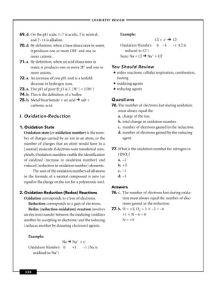 –CHEMISTRY REVIEW–




69. d. On the pH scale, 1–7 is acidic, 7 is neutral,              Example:
       and 7–14 is alkaline.                                                        Cl + e–        Cl–
70. d. By deﬁnition, when a base dissociates in water,            Oxidation Number: 0 –1           –1 (Cl is
       it produces one or more OH– and one or                       reduced to Cl–)
       more cations.                                              Sum: Na + Cl Na+ + Cl–
71. a. By deﬁnition, when an acid dissociates in
       water, it produces one or more H+ and one or        You Should Review
       more anions.                                         ■   redox reactions: cellular respiration, combustion,
72. a. An increase of one pH unit is a tenfold                  rusting
       decrease in hydrogen ions.                           ■   oxidizing agents
73. a. The pH of pure H2O is 7. [H+] = [OH–]                ■   reducing agents
74. b. This is the deﬁnition of a buffer.
75. b. Metal bicarbonate + an acid salt +                  Questions
       carbonic acid.                                      76. The number of electrons lost during oxidation
                                                               must always equal the
I. Oxidation-Reduction                                         a. charge of the ion.
                                                               b. total change in oxidation number.
1. Oxidation State                                             c. number of electrons gained in the reduction.
   Oxidation state (or oxidation number) is the num-           d. number of electrons gained by the reducing
   ber of charges carried by an ion in an atom, or the            agent.
   number of charges that an atom would have in a
   [neutral] molecule if electrons were transferred com-   77. What is the oxidation number for nitrogen in
   pletely. Oxidation numbers enable the identiﬁcation         HNO3?
   of oxidized (increase in oxidation number) and              a. –2
   reduced (reduction in oxidation number) elements.           b. +5
         The sum of the oxidation numbers of all atoms         c. –1
   in the formula of a neutral compound is zero (or            d. –5
   equal to the charge on the ion for a polyatomic ion).
                                                           Answers
2. Oxidation-Reduction (Redox) Reactions                   76. c. The number of electrons lost during oxida-
   Oxidation corresponds to a loss of electrons.                  tion must always equal the number of elec-
      Reduction corresponds to a gain of electrons.               trons gained in the reduction.
      Redox (reduction-oxidation) reaction involves        77. b. H = +1; O3 = 3 –2 = –6
   an electron transfer between the oxidizing (oxidizes           +1 + N – 6 = 0
   another by accepting its electrons) and the reducing           N = +5
   (reduces another by donating electrons) agents.

     Example:
                        Na        Na+ + e–
     Oxidation Number: 0          +1    –1 (Na is
       oxidized to Na+)



   224
 
