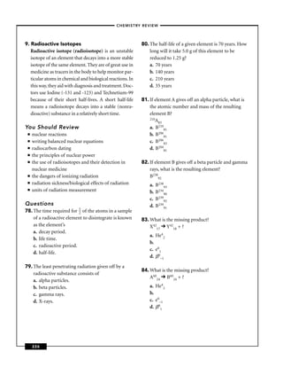 –CHEMISTRY REVIEW–




9. Radioactive Isotopes                                     80. The half-life of a given element is 70 years. How
   Radioactive isotope (radioisotope) is an unstable            long will it take 5.0 g of this element to be
   isotope of an element that decays into a more stable         reduced to 1.25 g?
   isotope of the same element. They are of great use in        a. 70 years
   medicine as tracers in the body to help monitor par-         b. 140 years
   ticular atoms in chemical and biological reactions. In       c. 210 years
   this way, they aid with diagnosis and treatment. Doc-        d. 35 years
   tors use Iodine (-131 and -123) and Technetium-99
   because of their short half-lives. A short half-life     81. If element A gives off an alpha particle, what is
   means a radioisotope decays into a stable (nonra-            the atomic number and mass of the resulting
   dioactive) substance in a relatively short time.             element B?
                                                                210A
                                                                     83
You Should Review                                               a. B21081
 ■   nuclear reactions                                          b. B20681
 ■   writing balanced nuclear equations                         c. B20683
 ■   radiocarbon dating                                         d. B20481
 ■   the principles of nuclear power
 ■   the use of radioisotopes and their detection in        82. If element B gives off a beta particle and gamma
     nuclear medicine                                           rays, what is the resulting element?
 ■   the dangers of ionizing radiation                          B23892
 ■   radiation sickness/biological effects of radiation         a.   B23893
 ■   units of radiation measurement                             b.   B23490
                                                                c.   B23992
Questions                                                       d.   B23991
78. The time required for 1 of the atoms in a sample
                           2
    of a radioactive element to disintegrate is known       83. What is the missing product?
    as the element’s                                            X4217 Y4218 + ?
    a. decay period.
                                                                a. He42
    b. life time.
                                                                b.
    c. radioactive period.
                                                                c. e01
    d. half-life.
                                                                d. 0–1

79. The least penetrating radiation given off by a
                                                            84. What is the missing product?
    radioactive substance consists of
                                                                A6024 B6024 + ?
    a. alpha particles.
    b. beta particles.                                          a. He42
    c. gamma rays.                                              b.
    d. X-rays.                                                  c. e0–1
                                                                d. 01




     226
 