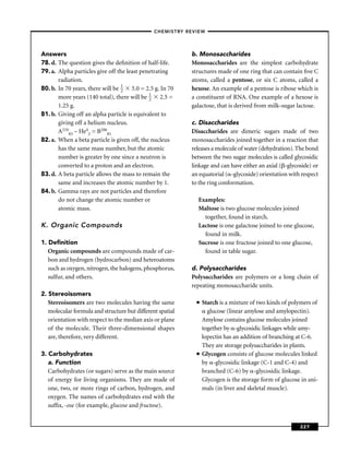 –CHEMISTRY REVIEW–




Answers                                                    b. Monosaccharides
78. d. The question gives the deﬁnition of half-life.      Monosaccharides are the simplest carbohydrate
79. a. Alpha particles give off the least penetrating      structures made of one ring that can contain ﬁve C
       radiation.                                          atoms, called a pentose, or six C atoms, called a
80. b. In 70 years, there will be 1 5.0 = 2.5 g. In 70
                                  2                        hexose. An example of a pentose is ribose which is
       more years (140 total), there will be 1 2.5 =
                                             2             a constituent of RNA. One example of a hexose is
       1.25 g.                                             galactose, that is derived from milk-sugar lactose.
81. b. Giving off an alpha particle is equivalent to
       giving off a helium nucleus.                        c. Disaccharides
       A21083 – He42 = B20681                              Disaccharides are dimeric sugars made of two
82. a. When a beta particle is given off, the nucleus      monosaccharides joined together in a reaction that
       has the same mass number, but the atomic            releases a molecule of water (dehydration). The bond
       number is greater by one since a neutron is         between the two sugar molecules is called glycosidic
       converted to a proton and an electron.              linkage and can have either an axial ( -glycoside) or
83. d. A beta particle allows the mass to remain the       an equatorial ( -glycoside) orientation with respect
       same and increases the atomic number by 1.          to the ring conformation.
84. b. Gamma rays are not particles and therefore
       do not change the atomic number or                    Examples:
       atomic mass.                                          Maltose is two glucose molecules joined
                                                               together, found in starch.
K. Organic Compounds                                         Lactose is one galactose joined to one glucose,
                                                               found in milk.
1. Deﬁnition                                                 Sucrose is one fructose joined to one glucose,
   Organic compounds are compounds made of car-                found in table sugar.
   bon and hydrogen (hydrocarbon) and heteroatoms
   such as oxygen, nitrogen, the halogens, phosphorus,     d. Polysaccharides
   sulfur, and others.                                     Polysaccharides are polymers or a long chain of
                                                           repeating monosaccharide units.
2. Stereoisomers
   Stereoisomers are two molecules having the same           ■   Starch is a mixture of two kinds of polymers of
   molecular formula and structure but different spatial           glucose (linear amylose and amylopectin).
   orientation with respect to the median axis or plane          Amylose contains glucose molecules joined
   of the molecule. Their three-dimensional shapes               together by -glycosidic linkages while amy-
   are, therefore, very different.                               lopectin has an addition of branching at C-6.
                                                                 They are storage polysaccharides in plants.
3. Carbohydrates                                             ■   Glycogen consists of glucose molecules linked
   a. Function                                                   by -glycosidic linkage (C-1 and C-4) and
   Carbohydrates (or sugars) serve as the main source            branched (C-6) by -glycosidic linkage.
   of energy for living organisms. They are made of              Glycogen is the storage form of glucose in ani-
   one, two, or more rings of carbon, hydrogen, and              mals (in liver and skeletal muscle).
   oxygen. The names of carbohydrates end with the
   sufﬁx, -ose (for example, glucose and fructose).


                                                                                                        227
 
