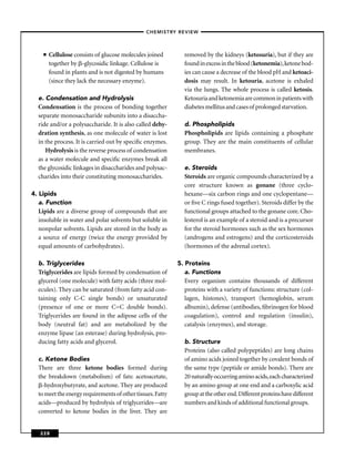 –CHEMISTRY REVIEW–



    ■   Cellulose consists of glucose molecules joined        removed by the kidneys (ketosuria), but if they are
        together by -glycosidic linkage. Cellulose is         found in excess in the blood (ketonemia), ketone bod-
        found in plants and is not digested by humans         ies can cause a decrease of the blood pH and ketoaci-
        (since they lack the necessary enzyme).               dosis may result. In ketouria, acetone is exhaled
                                                              via the lungs. The whole process is called ketosis.
  e. Condensation and Hydrolysis                              Ketosuria and ketonemia are common in patients with
  Condensation is the process of bonding together             diabetes mellitus and cases of prolonged starvation.
  separate monosaccharide subunits into a disaccha-
  ride and/or a polysaccharide. It is also called dehy-       d. Phospholipids
  dration synthesis, as one molecule of water is lost         Phospholipids are lipids containing a phosphate
  in the process. It is carried out by speciﬁc enzymes.       group. They are the main constituents of cellular
     Hydrolysis is the reverse process of condensation        membranes.
  as a water molecule and speciﬁc enzymes break all
  the glycosidic linkages in disaccharides and polysac-       e. Steroids
  charides into their constituting monosaccharides.           Steroids are organic compounds characterized by a
                                                              core structure known as gonane (three cyclo-
4. Lipids                                                     hexane—six carbon rings and one cyclopentane—
   a. Function                                                or ﬁve C rings fused together). Steroids differ by the
   Lipids are a diverse group of compounds that are           functional groups attached to the gonane core. Cho-
   insoluble in water and polar solvents but soluble in       lesterol is an example of a steroid and is a precursor
   nonpolar solvents. Lipids are stored in the body as        for the steroid hormones such as the sex hormones
   a source of energy (twice the energy provided by           (androgens and estrogens) and the corticosteroids
   equal amounts of carbohydrates).                           (hormones of the adrenal cortex).

  b. Triglycerides                                          5. Proteins
  Triglycerides are lipids formed by condensation of           a. Functions
  glycerol (one molecule) with fatty acids (three mol-         Every organism contains thousands of different
  ecules). They can be saturated (from fatty acid con-         proteins with a variety of functions: structure (col-
  taining only C-C single bonds) or unsaturated                lagen, histones), transport (hemoglobin, serum
  (presence of one or more C=C double bonds).                  albumin), defense (antibodies, ﬁbrinogen for blood
  Triglycerides are found in the adipose cells of the          coagulation), control and regulation (insulin),
  body (neutral fat) and are metabolized by the                catalysis (enzymes), and storage.
  enzyme lipase (an esterase) during hydrolysis, pro-
  ducing fatty acids and glycerol.                            b. Structure
                                                              Proteins (also called polypeptides) are long chains
  c. Ketone Bodies                                            of amino acids joined together by covalent bonds of
  There are three ketone bodies formed during                 the same type (peptide or amide bonds). There are
  the breakdown (metabolism) of fats: acetoacetate,           20 naturally occurring amino acids, each characterized
    -hydroxybutyrate, and acetone. They are produced          by an amino group at one end and a carboxylic acid
  to meet the energy requirements of other tissues. Fatty     group at the other end. Different proteins have different
  acids—produced by hydrolysis of triglycerides—are           numbers and kinds of additional functional groups.
  converted to ketone bodies in the liver. They are


   228
 