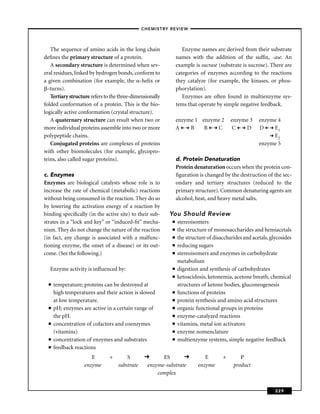 –CHEMISTRY REVIEW–



   The sequence of amino acids in the long chain                  Enzyme names are derived from their substrate
deﬁnes the primary structure of a protein.                     names with the addition of the sufﬁx, -ase. An
   A secondary structure is determined when sev-               example is sucrase (substrate is sucrose). There are
eral residues, linked by hydrogen bonds, conform to            categories of enzymes according to the reactions
a given combination (for example, the -helix or                they catalyze (for example, the kinases, or phos-
  -turns).                                                     phorylation).
   Tertiary structure refers to the three-dimensionally           Enzymes are often found in multienzyme sys-
folded conformation of a protein. This is the bio-             tems that operate by simple negative feedback.
logically active conformation (crystal structure).
   A quaternary structure can result when two or               enzyme 1 enzyme 2        enzyme 3     enzyme 4
more individual proteins assemble into two or more             A    B    B   C           C   D       D    E1
polypeptide chains.                                                                                  D    E2
   Conjugated proteins are complexes of proteins                                                     enzyme 5
with other biomolecules (for example, glycopro-
teins, also called sugar proteins).                            d. Protein Denaturation
                                                               Protein denaturation occurs when the protein con-
c. Enzymes                                                     ﬁguration is changed by the destruction of the sec-
Enzymes are biological catalysts whose role is to              ondary and tertiary structures (reduced to the
increase the rate of chemical (metabolic) reactions            primary structure). Common denaturing agents are
without being consumed in the reaction. They do so             alcohol, heat, and heavy metal salts.
by lowering the activation energy of a reaction by
binding speciﬁcally (in the active site) to their sub-    You Should Review
strates in a “lock and key” or “induced-ﬁt” mecha-         ■   stereoisomers
nism. They do not change the nature of the reaction        ■   the structure of monosaccharides and hemiacetals
(in fact, any change is associated with a malfunc-         ■   the structure of disaccharides and acetals, glycosides
tioning enzyme, the onset of a disease) or its out-        ■   reducing sugars
come. (See the following.)                                 ■   stereoisomers and enzymes in carbohydrate
                                                               metabolism
  Enzyme activity is inﬂuenced by:                         ■   digestion and synthesis of carbohydrates
                                                           ■   ketoacidosis, ketonemia, acetone breath, chemical
  ■   temperature; proteins can be destroyed at                structures of ketone bodies, gluconeogenesis
      high temperatures and their action is slowed         ■   functions of proteins
      at low temperature.                                  ■   protein synthesis and amino acid structures
  ■   pH; enzymes are active in a certain range of         ■   organic functional groups in proteins
      the pH.                                              ■   enzyme-catalyzed reactions
  ■   concentration of cofactors and coenzymes             ■   vitamins, metal ion activators
      (vitamins)                                           ■   enzyme nomenclature
  ■   concentration of enzymes and substrates              ■   multienzyme systems, simple negative feedback
  ■   feedback reactions
                      E        +       S               ES                   E       +       P
                   enzyme          substrate     enzyme-substrate        enzyme          product
                                                     complex


                                                                                                             229
 