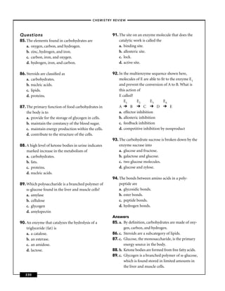 –CHEMISTRY REVIEW–




Questions                                              91. The site on an enzyme molecule that does the
85. The elements found in carbohydrates are                catalytic work is called the
    a. oxygen, carbon, and hydrogen.                       a. binding site.
    b. zinc, hydrogen, and iron.                           b. allosteric site.
    c. carbon, iron, and oxygen.                           c. lock.
    d. hydrogen, iron, and carbon.                         d. active site.

86. Steroids are classiﬁed as                          92. In the multienzyme sequence shown here,
    a. carbohydrates.                                      molecules of E are able to ﬁt to the enzyme E1
    b. nucleic acids.                                      and prevent the conversion of A to B. What is
    c. lipids.                                             this action of
    d. proteins.                                           E called?
                                                              E1       E2       E3     E4
87. The primary function of food carbohydrates in          A       B        C       D       E
    the body is to                                         a. effector inhibition
    a. provide for the storage of glycogen in cells.       b. allosteric inhibition
    b. maintain the constancy of the blood sugar.          c. feedback inhibition
    c. maintain energy production within the cells.        d. competitive inhibition by nonproduct
    d. contribute to the structure of the cells.
                                                       93. The carbohydrate sucrose is broken down by the
88. A high level of ketone bodies in urine indicates       enzyme sucrase into
    marked increase in the metabolism of                   a. glucose and fructose.
    a. carbohydrates.                                      b. galactose and glucose.
    b. fats.                                               c. two glucose molecules.
    c. proteins.                                           d. glucose and zylose.
    d. nucleic acids.
                                                       94. The bonds between amino acids in a poly-
89. Which polysaccharide is a branched polymer of          peptide are
      -glucose found in the liver and muscle cells?        a. glycosidic bonds.
    a. amylase                                             b. ester bonds.
    b. cellulose                                           c. peptide bonds.
    c. glycogen                                            d. hydrogen bonds.
    d. amylopectin
                                                       Answers
90. An enzyme that catalyzes the hydrolysis of a       85. a. By deﬁnition, carbohydrates are made of oxy-
    triglyceride (fat) is                                     gen, carbon, and hydrogen.
    a. a catalose.                                     86. c. Steroids are a subcategory of lipids.
    b. an esterase.                                    87. c. Glucose, the monosaccharide, is the primary
    c. an amidose.                                            energy source in the body.
    d. lactose.                                        88. b. Ketone bodies are formed from free fatty acids.
                                                       89. c. Glycogen is a branched polymer of -glucose,
                                                              which is found stored in limited amounts in
                                                              the liver and muscle cells.

   230
 