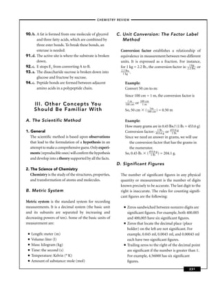 –CHEMISTRY REVIEW–




90. b. A fat is formed from one molecule of glycerol       C. Unit Conversion: The Factor Label
       and three fatty acids, which are combined by           Method
       three ester bonds. To break these bonds, an
       esterase is needed.                                  Conversion factor establishes a relationship of
91. d. The active site is where the substrate is broken     equivalence in measurement between two different
       down.                                                units. It is expressed as a fraction. For instance,
92. c. E stops E1 from converting A to B.                   for 1 kg = 2.2 lb., the conversion factor is: 2.1 kgs. or
                                                                                                            2 lb
                                                            2.2 lbs.
93. a. The disaccharide sucrose is broken down into          1 kg .
       glucose and fructose by sucrase.
94. c. Peptide bonds are formed between adjacent               Example:
       amino acids in a polypeptide chain.                     Convert 50 cm to m:
                                                               Since 100 cm = 1 m, the conversion factor is
                                                                1m           100 cm
      III. Other Concepts You                                  100 cm   or    1m
      Should Be Familiar With                                  So, 50 cm        ( 101m ) = 0.50 m
                                                                                    0 cm


A. The Scientific Method                                       Example:
                                                               How many grams are in 0.45 lbs.? (1 lb. = 453.6 g)
1. General                                                     Conversion factor: 453l.b. g or 453l.b. g
                                                                                       1
                                                                                          6      1
                                                                                                    6

   The scientiﬁc method is based upon observations             Since we need an answer in grams, we will use
   that lead to the formulation of a hypothesis in an             the conversion factor that has the grams in
   attempt to make a comprehensive guess. Only experi-            the numerator.
   ments (reproducible ones) will conﬁrm the hypothesis        So, 0.45 lb. ( 453l.b. g ) = 204.1 g.
                                                                               1
                                                                                   6

   and develop into a theory supported by all the facts.
                                                           D. Significant Figures
2. The Science of Chemistry
   Chemistry is the study of the structures, properties,    The number of signiﬁcant ﬁgures in any physical
   and transformation of atoms and molecules.               quantity or measurement is the number of digits
                                                            known precisely to be accurate. The last digit to the
B. Metric System                                            right is inaccurate. The rules for counting signiﬁ-
                                                            cant ﬁgures are the following:
Metric system is the standard system for recording
measurements. It is a decimal system (the basic unit          ■   Zeros sandwiched between nonzero digits are
and its subunits are separated by increasing and                  signiﬁcant ﬁgures. For example, both 400.005
decreasing powers of ten). Some of the basic units of             and 400,005 have six signiﬁcant ﬁgures.
measurement are:                                              ■   Zeros that locate the decimal place (place
                                                                  holder) on the left are not signiﬁcant. For
 ■   Length: meter (m)                                            example, 0.045 ml, 0.0045 ml, and 0.00045 ml
 ■   Volume: liter (l)                                            each have two signiﬁcant ﬁgures.
 ■   Mass: kilogram (kg)                                      ■   Trailing zeros to the right of the decimal point
 ■   Time: the second (s)                                         are signiﬁcant if the number is greater than 1.
 ■   Temperature: Kelvin (° K)                                    For example, 4.56000 has six signiﬁcant
 ■   Amount of substance: mole (mol)                              ﬁgures.
                                                                                                            231
 