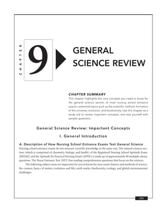 9
C H A P T E R




                                              GENERAL
                                              SCIENCE REVIEW


                                          CHAPTER SUMMARY
                                          This chapter highlights the core concepts you need to know for
                                          the general science section of most nursing school entrance
                                          exams—essential topics such as the scientific method, formation
                                          of the universe, evolution, and biodiversity. Use this chapter as a
                                          study aid to review important concepts, and test yourself with
                                          sample questions.


                General Science Review: Important Concepts

                                  I. General Introduction

A. Description of How Nursing School Entrance Exams Test General Science
Nursing school entrance exams do not measure scientiﬁc knowledge in the same way. The natural sciences sec-
tion (which is comprised of chemistry, biology, and health) of the Registered Nursing School Aptitude Exam
(RNSAE) and the Aptitude for Practical Nursing Exam (APNE) is made up of approximately 90 multiple-choice
questions. The Nurse Entrance Test (NET) has reading comprehension questions that focus on the sciences.
      The following subject areas are important for you to know for your exam: history and methods of science,
the cosmos, basics of matter, evolution and life, earth works, biodiversity, ecology, and global environmental
challenges.




                                                                                                       235
 