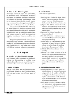 –GENERAL SCIENCE REVIEW–




B. How to Use This Chapter                                   a. Ancient Greeks
This chapter covers all the subject areas just listed. Use   (Some dates are approximate.)
the information about core topics and the practice
questions in this chapter to guide you as you prepare          Thales (624–546 BCE), called the “father of phi-
for your exam, but remember that this chapter should              losophy” said the universe was ultimately
not be your only resource. Review scientiﬁc concepts              made of water (one of the three ancient
more comprehensively in the suggested materials listed            Greek elements of water, ﬁre, earth, and air).
at the end of this chapter or in your own textbooks.           Pythagorus (560–480 BCE) discovered the math-
      After you read each subject heading in this chap-           ematics of musical harmony and the proper-
ter, answer the practice questions that follow. These             ties of right triangles (triangles with one 90°
questions are designed to reﬂect the type of questions            angle in them).
you will ﬁnd on your nursing school entrance exam.             Hippocrates (460–370 BCE) was called the
Once you have answered the sample questions, you can              “father of medicine.”
target the content areas where you need the most               Plato (427–347 BCE) was a major philosopher
review.                                                           who wrote the dialogues of Socrates, cham-
      Plan your study time effectively so that you have           pioning logical thinking.
enough preparation for the test. Familiarizing yourself        Aristotle (384–322 BCE) was a student of Plato
with real test questions and brushing up on important             and tutor of Alexander the Great. He wrote
natural science topics in a good college-level textbook           volumes on the knowledge of everything,
will build your conﬁdence and lessen your test anxiety.           from plants to the heavens and politics.
                                                               Euclid (325–270 BCE) created major work in
                                                                  geometry.
               II. Main Topics                                 Archimedes (287–212 BCE) discovered the law of
                                                                  buoyancy and density, legend has it, during a
A. History and Methods of Science                                 bath, which allowed a king to verify the
Everywhere you look in our present world, science is              amount of gold in a crown. He accomplished
evident, from the technology of medicine to our                   major work in geometry and was ﬁrst to
understanding of how stars are made. Here you have                calculate the surface area and volume of a
an overview of what science is and how it works.                  sphere.

1. Giants of Science                                         b. Originators of Modern Science
How did science begin? Who were the early discover-             Nicholas Copernicus (1473–1543), Polish. His
ers of this way of exploring nature? It is important to            book showed that the motions of sun, moon,
look back and review some of these giants of                       and planets in the sky could be explained by
science.                                                           assuming that the planets go around the sun
                                                                   and that Earth is a planet as well. The book
                                                                   had so much inﬂuence that we still talk about
                                                                   the “Copernican Revolution.”
                                                                Francis Bacon (1561–1626), English. He wrote
                                                                   early books on how to do science, emphasiz-
                                                                   ing experiment and inductive reasoning (to
                                                                   make generalizations).


   236
 