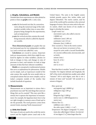 –GENERAL SCIENCE REVIEW–




  c. Graphs, Calculations, and Models                       United States). The units in the English system
  Detailed data from experiments are often plotted as       include pounds, quarts, feet, inches, miles, and
  points or lines on graphs with x- and y-axes.             degrees Fahrenheit. The metric system, used by
                                                            most of the world and by scientists, is the universal
     x-axis: the horizontal axis that, by convention,       language of science. Here are some units in the met-
        varies along the numerical range of the inde-       ric system, which uses factors of ten smaller or
        pendent variable (either time or some other         larger to develop the names.
        property being changed by the experimenter,            Length: meter (m)
        such as temperature).                                     micrometer (µm), also called a micron
     y-axis: the vertical axis that contains the result           (.000001 m)
        being measured, which is called the depend-               millimeter (mm) (.001 m)
        ent variable.                                             centimeter (cm) (.01 m)
                                                                  kilometer (km) (1,000 m)
     Three-dimensional graphs are graphs that use              Time: second (s). Time in the metric system
  two horizontal axes for two independent variables               does not use factors (or powers) of ten,
  (x,y) and a vertical axis called the z-axis.                    except for units under a second (hundredths
     Calculations are crucial to science. Important               of a second, milliseconds, microseconds, and
  tools are measurements, which then might be ana-                so forth).
  lyzed by algebra (to relate variables), calculus (to            minute (min.)
  look at changes in time, and changes in rates of                hour (h. or hr.)
  processes in time), and statistics (to look at large            day (d.)
  amounts of data that have inherent variability).                year (y. or yr.)
     Models are conceptual or mathematical systems
  that serve as explanations for phenomena. Models            Note that there is another “second” in use as well.
  can be simple, such as Copernicus’s model of the          Consider: For degrees latitude and longitude, the
  solar system. But usually the term model refers to        360° of the circle is divided into smaller units called
  conceptual systems that are more complex, such as         “minutes” (60 to each degree, note this is not a
  today’s computer models of the weather that               minute of time) and “seconds” (60 seconds to a
  include hundreds of equations.                            minute of degree).

3. Measurements                                               Mass: gram (g)
   Measurements are so important to science that a              micrograms (µg) (.000001 g)
   practitioner once said “the only things that count are       milligrams (mg) (.001 g)
   things that can be counted.” This may seem like a            gram (g)
   stretch, but it captures the importance of measure-          kilograms (kg) (1,000 g)
   ment. For example, the Egyptians knew how to lay             metric tons (t; 1,000 kilograms to a
   out right triangles to measure areas of land and to          metric ton)
   site the pyramids. The word geometry comes from            Volume: liter (L)
   ancient Greek, meaning “Earth-measurement.”                  milliliters (mL) (.001 L)
                                                                the cubic meter (1,000 L = 1 m3)
  a. Units Are Crucial                                        Temperature: The degree Centigrade (° C, some-
  Two types of units are used in the world: the metric          times also called degree Celsius). An interval
  system and the English system (used only in the               of one degree C is 9 times larger than the
                                                                                    5

   240
 