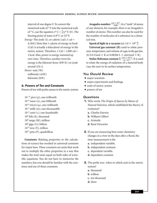 –GENERAL SCIENCE REVIEW–


                                                                                          23
    interval of one degree F. To convert the                  Avogadro number: 6.0mol10 . In a “mole” of atoms
                                                                                         e
    numerical scale of ° F into the numerical scale        of any element, for example, there is an Avogadro’s
    of ° C, use the equation x° C = 5 (y° F-32). The
                                     9                     number of atoms. This number can also be used for
    freezing point of water is 0° C or 32° F.              the number of molecules of a substance in a chem-
  Energy: The joule (J), or calorie (cal); 1 cal =         ical mix.
    4.184 J. Note that 1 calorie of energy in food            Speed of light in a vacuum (c): 3.0 108 m .    s
    (Cal) is actually a kilocalorie of energy in the          Universal gas constant (R): used to relate pres-
    metric system. Therefore, 1 Cal = 1,000 cal =          sure, temperature, and volume of a gas in the gas law.
    1 kcal. Also, power is energy summed up                [8.314 Jmol K or 0.08206 L atmmol K]
                                                                                                  10–8
    over time. Therefore, another term for                    Stefan-Boltzman constant 5.672 – K4–s J . It is used
                                                                                              m
    energy is the kilowatt-hour (kW-h) [or joule           to relate the energy of radiation of a material body
    second (J.S.)].                                        (say, the sun) to its surface temperature.
  Power: watt (W)
    milliwatts (mW)                                    You Should Review
    kilowatts (kW)                                     ■   major scientists
                                                       ■   major experiments and ﬁndings
b. Powers of Ten and Constants                         ■   units of metric system
Powers of ten with preﬁx names in the metric system:   ■   powers of ten

  10–12 pico (p), one-trillionth                       Questions
  10–9 nano (n), one-billionth                         1. Who wrote The Origin of Species by Means of
  10–6 micro (µ), one-millionth                           Natural Selection, which established the theory of
  10–3 milli (m), one-thousandth                          evolution?
  10–2 centi (c), one-hundredth                           a. Charles Darwin
  103 kilo (k), thousand                                  b. William Gilbert
  106 mega (M), million                                   c. Aristotle
  109 giga (G), billion                                   d. René Descartes
  1012 tera (T), trillion
  1015 peta (P), quadrillion                           2. If you are measuring how water chemistry
                                                          changes in a river in the days after a ﬂood, the
   Constants: Relating properties in the calcula-         time measurement is the
tions of science has resulted in universal constants      a. independent variable.
for major laws. These constants are units that work       b. independent constant.
out to multiply the other properties in a way that        c. dependent variable.
makes the total units equal on both sides of scien-       d. dependent constant.
tiﬁc equations. You do not have to memorize the
numbers, but you should be familiar with the exis-     3. The preﬁx tera- refers to which unit in the metric
tence and use of these constants.                         system?
                                                          a. thousand
                                                          b. trillion
                                                          c. ten thousand
                                                          d. three


                                                                                                          241
 