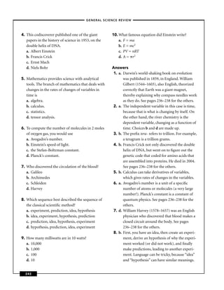 –GENERAL SCIENCE REVIEW–




4. This codiscoverer published one of the giant       10. What famous equation did Einstein write?
   papers in the history of science in 1953, on the       a. F = ma
   double helix of DNA.                                   b. E = mc2
   a. Albert Einstein                                     c. PV = nRT
   b. Francis Crick                                       d. A = r2
   c. Ernst Mach
   d. Niels Bohr                                      Answers
                                                       1. a. Darwin’s world-shaking book on evolution
5. Mathematics provides science with analytical              was published in 1859, in England. William
   tools. The branch of mathematics that deals with          Gilbert (1544–1603), also English, theorized
   changes in the rates of changes of variables in           correctly that Earth was a giant magnet,
   time is                                                   thereby explaining why compass needles work
   a. algebra.                                               as they do. See pages 236–238 for the others.
   b. calculus.                                        2. a. The independent variable in this case is time,
   c. statistics.                                            because that is what is changing by itself. On
   d. tensor analysis.                                       the other hand, the river chemistry is the
                                                             dependent variable, changing as a function of
6. To compute the number of molecules in 2 moles             time. Choices b and d are made up.
   of oxygen gas, you would use                        3. b. The preﬁx tera- refers to trillion. For example,
   a. Avogadro’s number.                                     a teragram is a trillion grams.
   b. Einstein’s speed of light.                       4. b. Francis Crick not only discovered the double
   c. the Stefan-Boltzman constant.                          helix of DNA, but went on to ﬁgure out the
   d. Planck’s constant.                                     genetic code that coded for amino acids that
                                                             are assembled into proteins. He died in 2004.
7. Who discovered the circulation of the blood?              See pages 236–238 for the others.
   a. Galileo                                          5. b. Calculus can take derivatives of variables,
   b. Archimedes                                             which gives rates of changes in the variables.
   c. Schleiden                                        6. a. Avogadro’s number is a unit of a speciﬁc
   d. Harvey                                                 number of atoms or molecules (a very large
                                                             number!). Planck’s constant is a constant of
8. Which sequence best described the sequence of             quantum physics. See pages 236–238 for the
   the classical scientiﬁc method?                           others.
   a. experiment, prediction, idea, hypothesis         7. d. William Harvey (1578–1657) was an English
   b. idea, experiment, hypothesis, prediction               physician who discovered that blood makes a
   c. prediction, idea, hypothesis, experiment               closed circuit around the body. See pages
   d. hypothesis, prediction, idea, experiment               236–238 for the others.
                                                       8. b. First, you have an idea, then create an experi-
9. How many milliwatts are in 10 watts?                      ment, derive an hypothesis of why the experi-
   a. 10,000                                                 ment worked (or did not work), and ﬁnally
   b. 1,000                                                  make predictions, leading to another experi-
   c. 100                                                    ment. Language can be tricky, because “idea”
   d. 10                                                     and “hypothesis” can have similar meanings.


  242
 