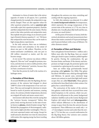 –GENERAL SCIENCE REVIEW–



   Antimatter is a form of matter that is the mirror      throughout the universe ever since, stretching and
opposite of matter in all aspects. For a positively       cooling with the ongoing expansion.
charged particle, for example, the antiparticle is neg-      In 1965, this radiation was detected. It is called
atively charged. There are also opposite values for       the cosmic background radiation. Its temperature,
other quantum properties, such as quantum spin            which represents the average temperature of the
(not really a spin, but a quantum property). Particles    current state of the universe, is 2.7° K, very close to
and their antiparticles have the same masses. The key     absolute zero. (Locally, places like Earth and the sun,
point is that when particles and antiparticles meet,      of course, are much hotter.)
they explode into pure energy, in an amount accord-             At this point of formation of atoms, both the-
ing to Einstein’s famous equation E = mc2. We know        oretical calculations and actual measurements have
that antiparticles exist because they can be made in      shown that matter consisted of 76 percent hydrogen
high-energy physics experiments.                          and 24 percent helium (with a trace of lithium). No
   In the early universe, there was an imbalance          other elements existed.
between matter and antimatter, to the extent of
about one part in 200 million. Therefore, in the          d. Formation of Stars and Galaxies
matter-antimatter annihilation, only one part in          Stars and galaxies formed between 1 million and a
200 million remained as matter, and the rest              billion years after the Big Bang. Stars are created
became energy.                                            when gas clouds in space condense, pulled together
   At one second: The universe was about a billion        by gravity. During the condensation, the gas
degrees K. This was “cool” enough for protons, neu-       becomes hotter and hotter. If the density and tem-
trons, and electrons to exist as stable particles, what   perature are high enough, the protostar ignites and
physicists call “subatomic” particles, because they       is sustained as a glowing star by nuclear fusion.
are basic constituents of atoms.                              Stars are within large gravitationally bound
   Note that the proton by itself is the nucleus of a     groupings called galaxies. Our Milky Way galaxy
hydrogen atom.                                            has about 100 billion stars, which go through births
                                                          and lifetimes. In special cases, extremely large
c. Formation of First Atoms                               masses can contract so much that light itself cannot
At around 300,000 years after the Big Bang, the tem-      escape; they are called black holes. Many galaxies
perature of the universe had dropped to about             are believed to have black holes in their centers. Our
3,000° K (close to the temperature of our sun’s sur-      galaxy has a central black hole.
face). This was cool enough for electrons to remain           The contraction of the matter of the universe
bound to nuclei of protons and neutrons, creating         into galaxies could only have occurred from some
atoms. (In contrast, at hotter temperatures, electrons    initial lumpiness in the universe, which was pre-
are stripped off nuclei and atoms cannot exist.)          dicted to be still present in the cosmic background
   Astronomers talk about this event by saying that       radiation. Satellites such as the Cosmic Background
the “universe became transparent.” Before this            Explorer did indeed ﬁnd such inhomogeneities,
point, freely moving electrons (in the state of mat-      which indicate differences in the distribution of
ter known as plasma, a kind of matter-energy “fog”)       energy in space from the time the universe became
blocked the propagation of electromagnetic radia-         transparent. These differences are small, only + or
tion (such as light and other wavelengths). This cru-     –27 microdegrees warmer and cooler than the aver-
cial event separated matter and energy. Except for        age 2.7° K, but they are a crucial conﬁrmation for
small amounts absorbed over time by interactions          the Big Bang theory. Our universe now contains
with matter, this ongoing energy has been traveling       about 100 billion galaxies.

244
 