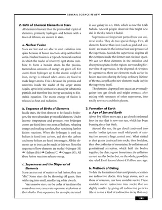 –GENERAL SCIENCE REVIEW–




2. Birth of Chemical Elements in Stars                     in our galaxy in A.D. 1066, which is now the Crab
   All elements heavier than the primordial triplet of     Nebula. Ancient people observed this bright new
   elements, primarily hydrogen and helium with a          star in the sky before it faded.
   trace of lithium, are created in stars.                    Supernovas are important parts of how our uni-
                                                           verse works. They do two special things. First, all
  a. Nuclear Fusion                                        elements heavier than iron (such as gold and ura-
  Stars are hot and are able to emit radiation into        nium) are made in the intense heat and pressure of
  space because of fusion reactions deep within their      the supernova. Second, the supernovas disperse all
  cores. Nuclear fusion is a type of chemical reaction     the elements inside the former star out into space.
  in which the nuclei of relatively light atoms com-       We can see these elements in the emission and
  bine to form a heavier atom. In the process,             absorption spectra in the regions surrounding for-
  tremendous amounts of energy are given off. For          mer sites of supernovas. In the dispersal of elements
  atoms from hydrogen up to the atomic weight of           by supernovas, there are elements made earlier in
  iron, energy is released when atoms are fused to         fusion reactions during the long, ordinary lifetime
  make larger atoms. This is because the protons and       of the star, as well as the new elements made only in
  neutrons inside the nuclei of the larger atoms           the supernova itself.
  (again, up to iron) contain less mass per subatomic         The elements dispersed into space can eventually
  particle and therefore less energy according to Ein-     gather into gas clouds and might contract, after
  stein’s equation. The excess energy of fusion is         mixing with remnants of other supernovas, into
  released as heat and radiation.                          totally new stars and their planets.

  b. Sequence of Births of Elements                      3. Formation of Earth
  Inside stars, the ﬁrst element to be fused is hydro-      a. Age of Sun and Earth
  gen, the most abundant primordial element. Under          About ﬁve billion years ago, a gas cloud condensed
  intense temperature and pressure, two hydrogen            into the star that is now our sun, which has been
  atoms are fused into one atom of helium, releasing        burning since that birth.
  energy and making stars hot, thus sustaining further         Around the sun, the gas cloud condensed into
  fusion reactions. When the hydrogen is used up,           smaller bodies (picture small whirlpools of con-
  helium is fused into carbon, and then the carbon          traction around a large, central one). What started
  and some helium are fused into oxygen. All the ele-       as dust grains coalesced into rocks, then boulders,
  ments up to iron can be made in this way. Note the        then objects the size of mountains. By collisions and
  sequence of how elements are made: Hydrogen (H)           gravitational attraction, which held the bodies
     Helium (He) Carbon (C) Oxygen (O). All                 together, the objects grew. Sometimes, the collisions
  these fusion reactions release energy.                    created smaller bodies but, on the whole, growth in
                                                            size ruled. Earth formed about 4.5 billion years ago.
  c. Supernovas and the Dispersal of
     Elements                                              b. Methods of Dating
  Stars can run out of matter to fuel fusion; they can     To date the formation of stars and planets, scientists
  “die.” Some stars die by throwing off gases, then        use radioactive clocks. Very large atoms, such as
  withering into small, smoldering white dwarfs.           those of uranium, can have unstable nuclei. These
     Very massive stars, on the order of ten times the     unstable nuclei restructure into nuclei that are
  mass of our sun, can create supernova explosions at      slightly smaller by giving off radioactive particles
  their deaths. One supernova, for example, occurred       (there is also a kind of radioactive decay that only

                                                                                                         245
 
