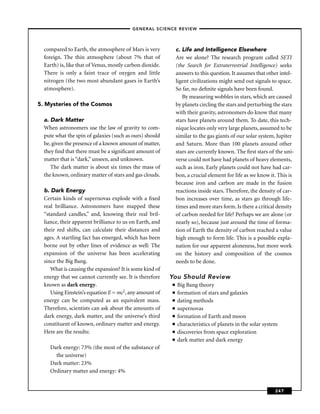 –GENERAL SCIENCE REVIEW–



  compared to Earth, the atmosphere of Mars is very           c. Life and Intelligence Elsewhere
  foreign. The thin atmosphere (about 7% that of              Are we alone? The research program called SETI
  Earth) is, like that of Venus, mostly carbon dioxide.       (the Search for Extraterrestrial Intelligence) seeks
  There is only a faint trace of oxygen and little            answers to this question. It assumes that other intel-
  nitrogen (the two most abundant gases in Earth’s            ligent civilizations might send out signals to space.
  atmosphere).                                                So far, no deﬁnite signals have been found.
                                                                 By measuring wobbles in stars, which are caused
5. Mysteries of the Cosmos                                    by planets circling the stars and perturbing the stars
                                                              with their gravity, astronomers do know that many
  a. Dark Matter                                              stars have planets around them. To date, this tech-
  When astronomers use the law of gravity to com-             nique locates only very large planets, assumed to be
  pute what the spin of galaxies (such as ours) should        similar to the gas giants of our solar system, Jupiter
  be, given the presence of a known amount of matter,         and Saturn. More than 100 planets around other
  they ﬁnd that there must be a signiﬁcant amount of          stars are currently known. The ﬁrst stars of the uni-
  matter that is “dark,” unseen, and unknown.                 verse could not have had planets of heavy elements,
     The dark matter is about six times the mass of           such as iron. Early planets could not have had car-
  the known, ordinary matter of stars and gas clouds.         bon, a crucial element for life as we know it. This is
                                                              because iron and carbon are made in the fusion
  b. Dark Energy                                              reactions inside stars. Therefore, the density of car-
  Certain kinds of supernovas explode with a ﬁxed             bon increases over time, as stars go through life-
  real brilliance. Astronomers have mapped these              times and more stars form. Is there a critical density
  “standard candles,” and, knowing their real bril-           of carbon needed for life? Perhaps we are alone (or
  liance, their apparent brilliance to us on Earth, and       nearly so), because just around the time of forma-
  their red shifts, can calculate their distances and         tion of Earth the density of carbon reached a value
  ages. A startling fact has emerged, which has been          high enough to form life. This is a possible expla-
  borne out by other lines of evidence as well: The           nation for our apparent aloneness, but more work
  expansion of the universe has been accelerating             on the history and composition of the cosmos
  since the Big Bang.                                         needs to be done.
     What is causing the expansion? It is some kind of
  energy that we cannot currently see. It is therefore    You Should Review
  known as dark energy.                                   ■   Big Bang theory
     Using Einstein’s equation E = mc2, any amount of     ■   formation of stars and galaxies
  energy can be computed as an equivalent mass.           ■   dating methods
  Therefore, scientists can ask about the amounts of      ■   supernovas
  dark energy, dark matter, and the universe’s third      ■   formation of Earth and moon
  constituent of known, ordinary matter and energy.       ■   characteristics of planets in the solar system
  Here are the results:                                   ■   discoveries from space exploration
                                                          ■   dark matter and dark energy
    Dark energy: 73% (the most of the substance of
      the universe)
    Dark matter: 23%
    Ordinary matter and energy: 4%


                                                                                                           247
 