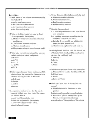 –GENERAL SCIENCE REVIEW–




Questions                                                 16. We can date very old rocks because of what fact?
11. What feature of our universe is demonstrated by           a. Uranium turns into platinum.
    the “red shift”?                                          b. Uranium turns into lead.
    a. an increase in supernovas                              c. Lead turns into uranium.
    b. the contraction of black holes                         d. Gold turns into uranium.
    c. the expansion of the universe
    d. the decrease in gravity                            17. How did the moon form?
                                                              a. A large body crashed into Earth soon after its
12. What of the following did not occur at about                 own formation.
    300,000 years after the Big Bang?                         b. A gas cloud condensed around Earth at the
    a. Matter was left over from matter-antimatter               same time Earth itself condensed.
       annihilation.                                          c. Early Earth was unstable and split into the
    b. The universe became transparent.                          moon and what became Earth.
    c. The ﬁrst atoms formed.                                 d. The moon was captured by Earth early on.
    d. Electrons started orbits around atomic nuclei.
                                                          18. Which planet is about the same size as Earth, has
13. What is the current temperature of the universe,          a blanket of thick clouds, and has a surface tem-
    as indicated by the cosmic background                     perature that could melt lead?
    radiation?                                                a. Mercury
    a. 2.7° C                                                 b. Jupiter
    b. –2.7 K                                                 c. Titan
    c. –2.7° C                                                d. Venus
    d. 2.7 K
                                                          19. Which country was the ﬁrst to launch a satellite?
14. In the stages of nuclear fusion inside stars, which       a. Union of Soviet Socialist Republics (U.S.S.R.)
    element in the list, compared to the others, is the       b. United States
    ultimate building block for all the others?               c. China
    a. hydrogen                                               d. European Union
    b. helium
    c. carbon                                             20. What is the main piece of evidence for dark
    d. oxygen                                                 energy?
                                                              a. black holes found in the centers of most
15. A supernova is observed in a star that is a dis-             galaxies
    tance of 500 light years from Earth. That means           b. discovery of cosmic background radiation
    we now see the star                                       c. rotations of galaxies not explained by our
    a. as it was 500 years in the past.                          known, ordinary matter and energy
    b. as it was 500 years after the Big Bang.                d. acceleration of the expansion of the universe
    c. as it will be 500 years in the future.
    d. as it is, basically, today.




   248
 