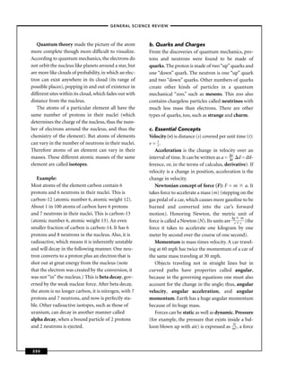 –GENERAL SCIENCE REVIEW–



   Quantum theory made the picture of the atom           b. Quarks and Charges
more complete though more difﬁcult to visualize.         From the discoveries of quantum mechanics, pro-
According to quantum mechanics, the electrons do         tons and neutrons were found to be made of
not orbit the nucleus like planets around a star, but    quarks. The proton is made of two “up” quarks and
are more like clouds of probability, in which an elec-   one “down” quark. The neutron is one “up” quark
tron can exist anywhere in its cloud (its range of       and two “down” quarks. Other numbers of quarks
possible places), popping in and out of existence in     create other kinds of particles in a quantum
different sites within its cloud, which fades out with   mechanical “zoo,” such as mesons. This zoo also
distance from the nucleus.                               contains chargeless particles called neutrinos with
   The atoms of a particular element all have the        much less mass than electrons. There are other
same number of protons in their nuclei (which            types of quarks, too, such as strange and charm.
determines the charge of the nucleus, thus the num-
ber of electrons around the nucleus, and thus the        c. Essential Concepts
chemistry of the element). But atoms of elements         Velocity (v) is distance (s) covered per unit time (t):
can vary in the number of neutrons in their nuclei.      v = s.
                                                             t
Therefore atoms of an element can vary in their             Acceleration is the change in velocity over an
masses. These different atomic masses of the same        interval of time. It can be written as a = v d = dif-
                                                                                                    t
element are called isotopes.                             ference, or, in the terms of calculus, derivative). If
                                                         velocity is a change in position, acceleration is the
   Example:                                              change in velocity.
Most atoms of the element carbon contain 6                  Newtonian concept of force (F): F = m a. It
protons and 6 neutrons in their nuclei. This is          takes force to accelerate a mass (m) (stepping on the
carbon-12 (atomic number 6, atomic weight 12).           gas pedal of a car, which causes more gasoline to be
About 1 in 100 atoms of carbon have 6 protons            burned and converted into the car’s forward
and 7 neutrons in their nuclei. This is carbon-13        motion). Honoring Newton, the metric unit of
                                                                                                    kg m
(atomic number 6, atomic weight 13). An even             force is called a Newton (N). Its units are s s (the
smaller fraction of carbon is carbon-14. It has 6        force it takes to accelerate one kilogram by one
protons and 8 neutrons in the nucleus. Also, it is       meter by second over the course of one second).
radioactive, which means it is inherently unstable          Momentum is mass times velocity. A car travel-
and will decay in the following manner. One neu-         ing at 60 mph has twice the momentum of a car of
tron converts to a proton plus an electron that is       the same mass traveling at 30 mph.
shot out at great energy from the nucleus (note             Objects traveling not in straight lines but in
that the electron was created by the conversion, it      curved paths have properties called angular,
was not “in” the nucleus.) This is beta decay, gov-      because in the governing equations one must also
erned by the weak nuclear force. After beta decay,       account for the change in the angle; thus, angular
the atom is no longer carbon, it is nitrogen, with 7     velocity, angular acceleration, and angular
protons and 7 neutrons, and now is perfectly sta-        momentum. Earth has a huge angular momentum
ble. Other radioactive isotopes, such as those of        because of its huge mass.
uranium, can decay in another manner called                 Forces can be static as well as dynamic. Pressure
alpha decay, when a bound particle of 2 protons          (for example, the pressure that exists inside a bal-
                                                                                                     N
and 2 neutrons is ejected.                               loon blown up with air) is expressed as m2 , a force



250
 