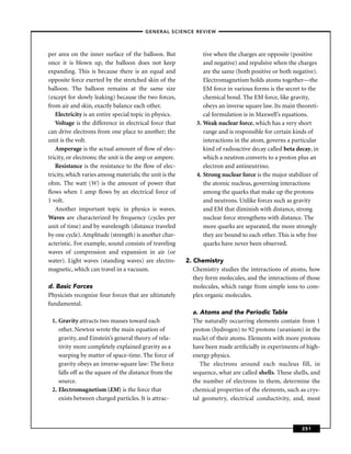 –GENERAL SCIENCE REVIEW–



per area on the inner surface of the balloon. But               tive when the charges are opposite (positive
once it is blown up, the balloon does not keep                  and negative) and repulsive when the charges
expanding. This is because there is an equal and                are the same (both positive or both negative).
opposite force exerted by the stretched skin of the             Electromagnetism holds atoms together—the
balloon. The balloon remains at the same size                   EM force in various forms is the secret to the
(except for slowly leaking) because the two forces,             chemical bond. The EM force, like gravity,
from air and skin, exactly balance each other.                  obeys an inverse square law. Its main theoreti-
   Electricity is an entire special topic in physics.           cal formulation is in Maxwell’s equations.
   Voltage is the difference in electrical force that        3. Weak nuclear force, which has a very short
can drive electrons from one place to another; the              range and is responsible for certain kinds of
unit is the volt.                                               interactions in the atom, governs a particular
   Amperage is the actual amount of ﬂow of elec-                kind of radioactive decay called beta decay, in
tricity, or electrons; the unit is the amp or ampere.           which a neutron converts to a proton plus an
   Resistance is the resistance to the ﬂow of elec-             electron and antineutrino.
tricity, which varies among materials; the unit is the       4. Strong nuclear force is the major stabilizer of
ohm. The watt (W) is the amount of power that                   the atomic nucleus, governing interactions
ﬂows when 1 amp ﬂows by an electrical force of                  among the quarks that make up the protons
1 volt.                                                         and neutrons. Unlike forces such as gravity
   Another important topic in physics is waves.                 and EM that diminish with distance, strong
Waves are characterized by frequency (cycles per                nuclear force strengthens with distance. The
unit of time) and by wavelength (distance traveled              more quarks are separated, the more strongly
by one cycle). Amplitude (strength) is another char-            they are bound to each other. This is why free
acteristic. For example, sound consists of traveling            quarks have never been observed.
waves of compression and expansion in air (or
water). Light waves (standing waves) are electro-        2. Chemistry
magnetic, which can travel in a vacuum.                     Chemistry studies the interactions of atoms, how
                                                            they form molecules, and the interactions of those
d. Basic Forces                                             molecules, which range from simple ions to com-
Physicists recognize four forces that are ultimately        plex organic molecules.
fundamental.
                                                           a. Atoms and the Periodic Table
 1. Gravity attracts two masses toward each                The naturally occurring elements contain from 1
    other. Newton wrote the main equation of               proton (hydrogen) to 92 protons (uranium) in the
    gravity, and Einstein’s general theory of rela-        nuclei of their atoms. Elements with more protons
    tivity more completely explained gravity as a          have been made artiﬁcially in experiments of high-
    warping by matter of space-time. The force of          energy physics.
    gravity obeys an inverse-square law: The force            The electrons around each nucleus fill, in
    falls off as the square of the distance from the       sequence, what are called shells. These shells, and
    source.                                                the number of electrons in them, determine the
 2. Electromagnetism (EM) is the force that                chemical properties of the elements, such as crys-
    exists between charged particles. It is attrac-        tal geometry, electrical conductivity, and, most



                                                                                                        251
 