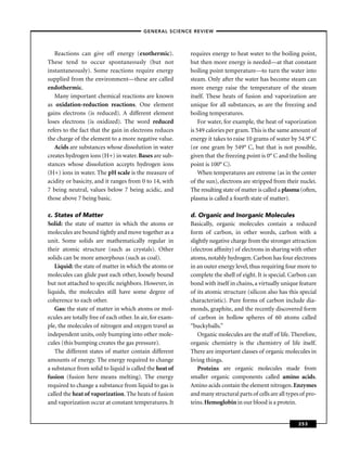 –GENERAL SCIENCE REVIEW–



   Reactions can give off energy (exothermic).             requires energy to heat water to the boiling point,
These tend to occur spontaneously (but not                 but then more energy is needed—at that constant
instantaneously). Some reactions require energy            boiling point temperature—to turn the water into
supplied from the environment—these are called             steam. Only after the water has become steam can
endothermic.                                               more energy raise the temperature of the steam
   Many important chemical reactions are known             itself. These heats of fusion and vaporization are
as oxidation-reduction reactions. One element              unique for all substances, as are the freezing and
gains electrons (is reduced). A different element          boiling temperatures.
loses electrons (is oxidized). The word reduced                For water, for example, the heat of vaporization
refers to the fact that the gain in electrons reduces      is 549 calories per gram. This is the same amount of
the charge of the element to a more negative value.        energy it takes to raise 10 grams of water by 54.9° C
   Acids are substances whose dissolution in water         (or one gram by 549° C, but that is not possible,
creates hydrogen ions (H+) in water. Bases are sub-        given that the freezing point is 0° C and the boiling
stances whose dissolution accepts hydrogen ions            point is 100° C).
(H+) ions in water. The pH scale is the measure of             When temperatures are extreme (as in the center
acidity or basicity, and it ranges from 0 to 14, with      of the sun), electrons are stripped from their nuclei.
7 being neutral, values below 7 being acidic, and          The resulting state of matter is called a plasma (often,
those above 7 being basic.                                 plasma is called a fourth state of matter).

c. States of Matter                                        d. Organic and Inorganic Molecules
Solid: the state of matter in which the atoms or           Basically, organic molecules contain a reduced
molecules are bound tightly and move together as a         form of carbon, in other words, carbon with a
unit. Some solids are mathematically regular in            slightly negative charge from the stronger attraction
their atomic structure (such as crystals). Other           (electron afﬁnity) of electrons in sharing with other
solids can be more amorphous (such as coal).               atoms, notably hydrogen. Carbon has four electrons
   Liquid: the state of matter in which the atoms or       in an outer energy level, thus requiring four more to
molecules can glide past each other, loosely bound         complete the shell of eight. It is special. Carbon can
but not attached to speciﬁc neighbors. However, in         bond with itself in chains, a virtually unique feature
liquids, the molecules still have some degree of           of its atomic structure (silicon also has this special
coherence to each other.                                   characteristic). Pure forms of carbon include dia-
   Gas: the state of matter in which atoms or mol-         monds, graphite, and the recently discovered form
ecules are totally free of each other. In air, for exam-   of carbon in hollow spheres of 60 atoms called
ple, the molecules of nitrogen and oxygen travel as        “buckyballs.”
independent units, only bumping into other mole-               Organic molecules are the stuff of life. Therefore,
cules (this bumping creates the gas pressure).             organic chemistry is the chemistry of life itself.
   The different states of matter contain different        There are important classes of organic molecules in
amounts of energy. The energy required to change           living things.
a substance from solid to liquid is called the heat of         Proteins are organic molecules made from
fusion (fusion here means melting). The energy             smaller organic components called amino acids.
required to change a substance from liquid to gas is       Amino acids contain the element nitrogen. Enzymes
called the heat of vaporization. The heats of fusion       and many structural parts of cells are all types of pro-
and vaporization occur at constant temperatures. It        teins. Hemoglobin in our blood is a protein.


                                                                                                           253
 