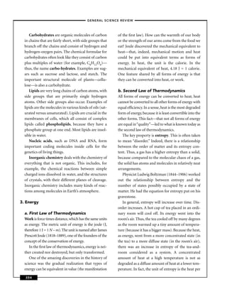 –GENERAL SCIENCE REVIEW–



     Carbohydrates are organic molecules of carbon          of the ﬁrst law). How can the warmth of our body
  in chains that are fairly short, with side groups that    or the strength of our arms come from the food we
  branch off the chains and consist of hydrogen and         eat? Joule discovered the mechanical equivalent to
  hydrogen-oxygen pairs. The chemical formulae for          heat—that, indeed, mechanical motion and heat
  carbohydrates often look like they consist of carbon      could be put into equivalent terms as forms of
  plus multiples of water (for example, C6H12O6)—           energy. In heat, the unit is the calorie. In the
  thus, the name carbo-hydrates. Examples are sug-          mechanical equivalent of heat, 4.18 J = 1 calorie.
  ars such as sucrose and lactose, and starch. The          One feature shared by all forms of energy is that
  important structural molecule of plants—cellu-            they can be converted into heat, or work.
  lose—is also a carbohydrate.
     Lipids are very long chains of carbon atoms, with      b. Second Law of Thermodynamics
  side groups that are primarily single hydrogen            All forms of energy can be converted to heat; heat
  atoms. Other side groups also occur. Examples of          cannot be converted to all other forms of energy with
  lipids are the molecules in various kinds of oils (sat-   equal efﬁciency. In a sense, heat is the most degraded
  urated versus unsaturated). Lipids are crucial in the     form of energy, because it is least convertible into the
  membranes of cells, which all consist of complex          other forms. This fact—that not all forms of energy
  lipids called phospholipids, because they have a          are equal in “quality”—led to what is known today as
  phosphate group at one end. Most lipids are insol-        the second law of thermodynamics.
  uble in water.                                               The key property is entropy. This is often taken
     Nucleic acids, such as DNA and RNA, form               to mean “disorder.” Indeed, there is a relationship
  important coding molecules inside cells for the           between the order of matter and its entropy con-
  genetics of living things.                                tent. Thus, a gas has a higher entropy than a solid,
     Inorganic chemistry deals with the chemistry of        because compared to the molecular chaos of a gas,
  everything that is not organic. This includes, for        the solid has atoms and molecules in relatively neat
  example, the chemical reactions between simple            arrangements.
  charged ions dissolved in water, and the structures          Physicist Ludwig Boltzman (1844–1906) worked
  of crystals, with their different planes of cleavage.     out the relationship between entropy and the
  Inorganic chemistry includes many kinds of reac-          number of states possibly occupied by a state of
  tions among molecules in Earth’s atmosphere.              matter. He had the equation for entropy put on his
                                                            gravestone.
3. Energy                                                      In general, entropy will increase over time. Dis-
                                                            order increases. A hot cup of tea placed in an ordi-
  a. First Law of Thermodynamics                            nary room will cool off. Its energy went into the
  Work is force times distance, which has the same units    room’s air. Thus, the tea cooled off by many degrees
  as energy. The metric unit of energy is the joule (J,     as the room warmed up a tiny amount of tempera-
  therefore 1 J = 1 N – m). The unit is named after James   ture (because it has a bigger mass). Because the heat,
  Prescott Joule (1818–1889), one of the founders of the    as energy, went from a more concentrated state (in
  concept of the conservation of energy.                    the tea) to a more diffuse state (in the room’s air),
     In the ﬁrst law of thermodynamics, energy is nei-      there was an increase in entropy of the tea-and-
  ther created nor destroyed, but only transformed.         room considered as a system. A concentrated
     One of the amazing discoveries in the history of       amount of heat at a high temperature is not as
  science was the gradual realization that types of         degraded as a diffuse amount of heat at a lower tem-
  energy can be equivalent in value (the manifestation      perature. In fact, the unit of entropy is the heat per

  254
 
