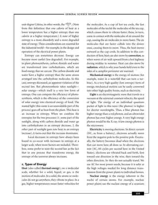 –GENERAL SCIENCE REVIEW–



unit degree Celsius, in other words, the ca°lorie . (Note
                                             C              the molecules. As a cup of hot tea cools, the fast
from this deﬁnition that one calorie of heat at a           molecules of the tea hit the molecules of the tea cup,
lower temperature has a higher entropy than one             which causes them to vibrate faster; these, in turn,
calorie at a higher temperature.) A state of higher         come in contact with the molecules of air around the
entropy is a more disorderly and a more degraded            cup, causing the air molecules to move faster. The air
state of energy. These considerations are essential for     molecules that are faster collide into the slower
the industrial world—for example, in the design and         ones, causing them to move. Thus, the heat moves
operation of the electrical power plants.                   outward as the cup cools. In addition to this con-
   Entropy can sometimes decrease. Energy can               duction of heat, heat can also move by convection, as
become more useful (less degraded). For example,            when waves of air waft upward from a hot highway
in plant photosynthesis, carbon dioxide and water           during midday in summer. Heat can also move by
are transformed into carbohydrates, which are               radiation, which is why your hands held even to the
food energy that we can eat. The carbon dioxide and         sides of a campﬁre perimeter are warmed.
water have a higher entropy than the same atoms                Mechanical energy is the energy of motion (for
arranged into the carbohydrate molecules. In this           example, water in a waterfall that can turn a tur-
case, entropy decreased, an apparent violation of the       bine). As a very high quality (low entropy) form of
second law. But photosynthesis takes sunlight—              energy, mechanical motion can be easily converted
solar energy—which itself is a very low form of             into other high quality forms, such as electricity.
entropy. One can compute the efﬁciency of photo-               Light is an electromagnetic wave that travels in a
synthesis, which is the efﬁciency of the conversion         vacuum at the universal constant velocity, the speed
of solar energy into chemical energy of food. The           of light. The energy of an individual quantum
wasted light (this waste is an unavoidable part of the      packet of light in this wave (the photon) is higher
process) goes off as heat from the plant. This heat is      for shorter wavelengths. Thus, a blue photon has
an increase in entropy. When we combine the                 higher energy than a red photon, and an ultraviolet
entropies for the two processes (1. some part of the        photon has even higher energy. A very high energy
sunlight, along with carbon dioxide and water go            photon would be the X-ray. A low energy photon is
into carbohydrates in an entropy decrease, 2. the           the microwave.
other part of sunlight goes into heat in an entropy            Electricity is moving electrons. In direct current
increase), it turns out that the increase dominates.        (DC, as from a battery), electrons actually move
      Local decreases in entropy have always been           from the negative pole to the positive pole. Eventu-
found to co-occur with increases in entropy at a            ally, the battery becomes dead when the electrons
larger scale, when more factors are included. There-        that can move have all done so. In alternating cur-
fore, some prefer to state the second law as the fact       rent (AC, 60 cycles per second here in the United
that in any process that transforms energy, the             States), electrons are vibrated back and forth, ﬁrst
entropy of the universe always increases.                   toward one direction in the wire, then toward the
                                                            other direction. So they do not actually travel. We
c. Types of Energy                                          use AC for most power needs, because it is safer at
Heat (also called thermal energy), on a molecular           the high voltages needed for long distance trans-
scale, whether for a solid, liquid, or gas, is the          mission from the power plants to individual homes.
motion of molecules. In a solid, the atoms or mole-            Nuclear energy is the energy inherent in the
cules do not go anywhere, they vibrate in place. In a       nuclei of certain atoms. For example, nuclear
gas, higher temperatures mean faster velocities for         power plants use the nuclear energy of a uranium


                                                                                                          255
 