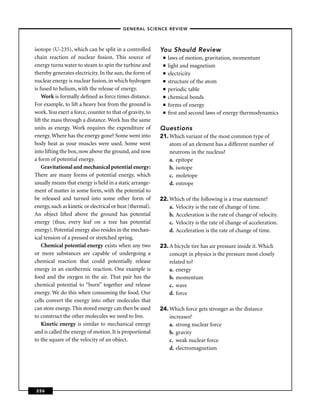 –GENERAL SCIENCE REVIEW–



isotope (U-235), which can be split in a controlled        You Should Review
chain reaction of nuclear ﬁssion. This source of            ■   laws of motion, gravitation, momentum
energy turns water to steam to spin the turbine and         ■   light and magnetism
thereby generates electricity. In the sun, the form of      ■   electricity
nuclear energy is nuclear fusion, in which hydrogen         ■   structure of the atom
is fused to helium, with the release of energy.             ■   periodic table
    Work is formally deﬁned as force times distance.        ■   chemical bonds
For example, to lift a heavy box from the ground is         ■   forms of energy
work. You exert a force, counter to that of gravity, to     ■   ﬁrst and second laws of energy thermodynamics
lift the mass through a distance. Work has the same
units as energy. Work requires the expenditure of          Questions
energy. Where has the energy gone? Some went into          21. Which variant of the most common type of
body heat as your muscles were used. Some went                 atom of an element has a different number of
into lifting the box, now above the ground, and now            neutrons in the nucleus?
a form of potential energy.                                    a. epitope
    Gravitational and mechanical potential energy:             b. isotope
There are many forms of potential energy, which                c. moletope
usually means that energy is held in a static arrange-         d. entrope
ment of matter in some form, with the potential to
be released and turned into some other form of             22. Which of the following is a true statement?
energy, such as kinetic or electrical or heat (thermal).       a. Velocity is the rate of change of time.
An object lifted above the ground has potential                b. Acceleration is the rate of change of velocity.
energy (thus, every leaf on a tree has potential               c. Velocity is the rate of change of acceleration.
energy). Potential energy also resides in the mechan-          d. Acceleration is the rate of change of time.
ical tension of a pressed or stretched spring.
    Chemical potential energy exists when any two          23. A bicycle tire has air pressure inside it. Which
or more substances are capable of undergoing a                 concept in physics is the pressure most closely
chemical reaction that could potentially release               related to?
energy in an exothermic reaction. One example is               a. energy
food and the oxygen in the air. That pair has the              b. momentum
chemical potential to “burn” together and release              c. wave
energy. We do this when consuming the food. Our                d. force
cells convert the energy into other molecules that
can store energy. This stored energy can then be used      24. Which force gets stronger as the distance
to construct the other molecules we need to live.              increases?
    Kinetic energy is similar to mechanical energy             a. strong nuclear force
and is called the energy of motion. It is proportional         b. gravity
to the square of the velocity of an object.                    c. weak nuclear force
                                                               d. electromagnetism




256
 
