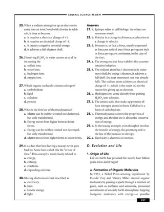 –GENERAL SCIENCE REVIEW–




25. When a sodium atom gives up an electron to           Answers
    enter into an ionic bond with chorine in table       21. b. Epitope refers to cell biology; the others are
    salt, it does so because                                    nonsense words.
    a. it requires a electrical charge of +1.            22. b. Velocity is a change in distance; acceleration is
    b. it requires an electrical charge of –1.                  a change in velocity.
    c. it creates a negative potential energy.           23. d. Pressure is, in fact, a force, usually expressed
    d. it achieves a full electron shell.                       as force per unit of area (force per square inch
                                                                or force per square centimeter, in the case of
26. Dissolving H2SO4 in water creates an acid by                the tire).
    increasing the                                       24. a. The strong nuclear force exhibits this counter-
    a. sulfate ions.                                            intuitive behavior.
    b. water ions.                                       25. d. The sodium atom has 1 electron in its outer-
    c. hydrogen ions.                                           most shell; by losing 1 electron, it achieves a
    d. oxygen ions.                                             full shell (the next innermost one was already
                                                                full). The sodium atom achieves an electrical
27. Which organic molecule contains nitrogen?                   charge of +1, which is the result of, not the
    a. carbohydrate                                             reason for, giving up an electron.
    b. lipid                                             26. c. Hydrogen ions come directly from putting
    c. cellulose                                                H2SO4 into solution.
    d. protein                                           27. d. The amino acids that make up proteins all
                                                                have nitrogen atoms in them. Cellulose is a
28. What is the ﬁrst law of thermodynamics?                     form of carbohydrate.
    a. Matter can be neither created nor destroyed,      28. c. Thermodynamics covers the properties of
       but only transformed.                                    energy, and the ﬁrst law is about the conserva-
    b. Energy moves from higher forms to lower                  tion of energy.
       forms.                                            29. b. In the teacup example, even though it involves
    c. Energy can be neither created nor destroyed,             the transfer of energy, the governing rule is
       but only transformed.                                    the law of the increase in entropy.
    d. Matter moves from higher forms to lower forms.    30. a. Electricity is electrons in motion.

29. It is a fact that heat leaving a teacup never goes   D. Evolution and Life
    back in. Some have called this the “arrow of
    time.” This concept is most closely related to       1. Origin of Life
    a. energy.                                              Life on Earth has persisted for nearly four billion
    b. entropy.                                             years. How did it begin?
    c. reactions.
    d. expanding universe.                                 a. Formation of Organic Molecules
                                                           In 1953, a Nobel Prize–winning experiment by
30. Moving electrons are best described as                 Harold Urey and Stanley Miller created organic
    a. electricity.                                        molecules by passing a spark through a mixture of
    b. heat.                                               gases, such as methane and ammonia, presumed
    c. kinetic energy.                                     constituents of an early Earth atmosphere. Zapping
    d. light.                                              inorganic molecules with energy—a possible

                                                                                                         257
 