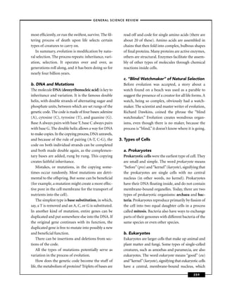 –GENERAL SCIENCE REVIEW–



most efﬁciently, or run the swiftest, survive. The ﬁl-      read off and code for single amino acids (there are
tering process of death upon life selects certain           about 20 of these). Amino acids are assembled in
types of creatures to carry on.                             chains that then fold into complex, bulbous shapes
   In summary, evolution is modiﬁcation by natu-            of ﬁnal proteins. Many proteins are active enzymes,
ral selection. The process repeats: inheritance, vari-      others are structural. Enzymes facilitate the assem-
ation, selection. It operates over and over, as             bly of other types of molecules through chemical
generations roll along, and it has been doing so for        reactions inside cells.
nearly four billion years.
                                                            c. “Blind Watchmaker” of Natural Selection
b. DNA and Mutations                                        Before evolution was accepted, a story about a
The molecule DNA (deoxyribonucleic acid) is key to          watch found on a beach was used as a parable to
inheritance and variation. It is the famous double          suggest the presence of a creator for all life forms. A
helix, with double strands of alternating sugar and         watch, being so complex, obviously had a watch-
phosphate units, between which are set rungs of the         maker. The scientist and master writer of evolution,
genetic code. The code is made of four bases: adenine       Richard Dawkins, coined the phrase the “blind
(A), cytosine (C), tyrosine (T), and guanine (G).           watchmaker.” Evolution creates wondrous organ-
Base A always pairs with base T, base C always pairs        isms, even though there is no maker, because the
with base G. The double helix allows a way for DNA          process is “blind,” it doesn’t know where it is going.
to make copies. In the copying process, DNA unravels,
and because of the rule of pairing (A-T, C-G), the        3. Types of Cells
code on both individual strands can be completed
and both made double again, as the complemen-               a. Prokaryotes
tary bases are added, rung by rung. This copying            Prokaryotic cells were the earliest type of cell. They
creates faithful inheritance.                               are small and simple. The word prokaryote means
    Mistakes, or mutations, in the copying some-            “before” (pro) and “kernel” (karyote), signifying that
times occur randomly. Most mutations are detri-             the prokaryotes are single cells with no central
mental to the offspring. But some can be beneﬁcial          nucleus (in other words, no kernel). Prokaryotes
(for example, a mutation might create a more effec-         have their DNA ﬂoating inside, and do not contain
tive pore in the cell membrane for the transport of         membrane-bound organelles. Today, there are two
nutrients into the cell).                                   types of prokaryotic organisms: archaea and bac-
    The simplest type is base substitution, in which,       teria. Prokaryotes reproduce primarily by ﬁssion of
say, a T is removed and an A, C, or G is substituted.       the cell into two equal daughter cells in a process
In another kind of mutation, entire genes can be            called mitosis. Bacteria also have ways to exchange
duplicated and put somewhere else into the DNA. If          parts of their genomes with different bacteria of the
the original gene continues with its function, the          same species or even other species.
duplicated gene is free to mutate into possibly a new
and beneﬁcial function.                                     b. Eukaryotes
    There can be insertions and deletions from sec-         Eukaryotes are larger cells that make up animal and
tions of the code.                                          plant matter and fungi. Some types of single-celled
    All the types of mutations potentially serve as         creatures, such as amoebas and paramecia, are also
variation in the process of evolution.                      eukaryotes. The word eukaryote means “good” (eu)
    How does the genetic code become the stuff of           and “kernel” (karyote), signifying that eukaryotic cells
life, the metabolism of proteins? Triplets of bases are     have a central, membrane-bound nucleus, which

                                                                                                            259
 