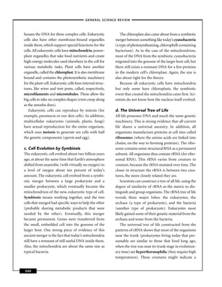 –GENERAL SCIENCE REVIEW–



houses the DNA for these complex cells. Eukaryotic             The chloroplast also came about from a symbiotic
cells also have other membrane-bound organelles             merger between something like today’s cyanobacteria
inside them, which support special functions for the        (a type of photosynthesizing, chlorophyll-containing
cells. All eukaryotic cells have mitochondria, power-       bacterium). As in the case of the mitochondrion,
plant organelles that take food nutrients and create        most of the DNA from the symbiotic cyanobacteria
high-energy molecules used elsewhere in the cell for        migrated into the genome of the larger host cell, but
various metabolic tasks. Plant cells have another           there still exists a remnant DNA for a few proteins
organelle, called the chloroplast. It is also membrane      in the modern cell’s chloroplast. Again, the size is
bound and contains the photosynthetic machinery             also about right for the theory.
for the plant cell. Eukaryotic cells have internal struc-      Because all eukaryotic cells have mitochondria
tures, like wires and tent posts, called, respectively,     but only some have chloroplasts, the symbiotic
microﬁlaments and microtubules. These allow the             event that created the mitochondria came ﬁrst. Sci-
big cells to take on complex shapes (even creep along       entists do not know how the nucleus itself evolved.
as the amoeba does).
   Eukaryotic cells can reproduce by mitosis (for           d. The Universal Tree of Life
example, paramecia or our skin cells). In addition,         All life possesses DNA and much the same genetic
multicellular eukaryotes (animals, plants, fungi)           machinery. This is strong evidence that all current
have sexual reproduction for the entire organism,           life shares a universal ancestry. In addition, all
which uses meiosis to generate sex cells with half          organisms manufacture proteins at cell sites called
the genetic components (sperm and egg).                     ribosomes (where the amino acids are linked into
                                                            chains, on the way to forming proteins). The ribo-
c. Cell Evolution by Symbiosis                              some contains some structural RNA as a permanent
The eukaryotic cell evolved about two billion years         subunit. All organisms thus contain rRNA (for ribo-
ago, at about the same time that Earth’s atmosphere         somal RNA). This rRNA varies from creature to
shifted from anaerobic (with virtually no oxygen) to        creature, because the rRNA mutated over time. The
a level of oxygen about ten percent of today’s              closer in structure the rRNA is between two crea-
amount. The eukaryotic cell evolved from a symbi-           tures, the more closely related they are.
otic merger between a large prokaryote and a                    Scientists can construct a tree of all life, using the
smaller prokaryote, which eventually became the             degree of similarity of rRNA as the metric to dis-
mitochondrion of the new, eukaryotic type of cell.          tinguish and group organisms. The rRNA tree of life
Symbiosis means working together, and the two               reveals three major lobes: the eukaryotes, the
cells that merged had speciﬁc ways to help the other        archaea (a type of prokaryote), and the bacteria
(probably sharing metabolic products that were              (another type of prokaryote). Eukaryotes most
needed by the other). Eventually, this merger               likely gained some of their genetic material from the
became permanent. Genes were transferred from               archaea and some from the bacteria.
the small, embedded cell into the genome of the                 The universal tree of life constructed from the
larger host. One strong piece of evidence of this           patterns of rRNA shows that most of the organisms
ancient merger is the fact that today’s mitochondria        near the trunk (prokaryotes living today that pre-
still have a remnant of still useful DNA inside them.       sumably are similar to those that lived long ago,
Also, the mitochondria are about the same size as           when the tree was near its trunk stage in evolution-
typical bacteria.                                           ary time) are hyperthermophilic (they require high
                                                            temperatures). These creatures might indicate a


260
 