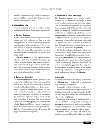 –GENERAL SCIENCE REVIEW–



  very high temperature origin for life. Such temper-        c. Evolution of Trees and Fungi
  atures would have occurred at the deep sea vents, or       The Devonian period was a period roughly
  possibly over the entire Earth.                            between 300 and 400 million years ago, in which
                                                             new types of creatures emerged. Important adapta-
4. Multicellular Life                                        tions made this evolution possible. For land plants,
   The eukaryotic cells gave rise in evolution to true       these changes included: (1) molecules such as cel-
   multicellular life forms: fungi, plants, and animals.     lulose and lignin that could give structure to stems
                                                             and trunks and lift plants up into the air and (2)
  a. Earliest Evidence                                       vascular tissues in the stems, trunks, and roots that
  Evidence of the ﬁrst multicelled creatures is obscure      could transport water and mineral ions up from the
  because their soft bodies meant they were only             roots to the photosynthetic parts (via tubes called
  rarely preserved as fossils. Scientists use fossil and     the xylem) and could transport manufactured
  genetic evidence (the universal tree of life) to esti-     food downward from the photosynthetic parts to
  mate the date of origin of multicellularity at about       the roots (via tubes called the phloem).
  one billion years ago. That means that for nearly             The fossil record shows that plants evolved from
  three-fourths of the history of life, all creatures were   tiny, moss-sized beings into tall trees over a period
  single-celled.                                             that was only about 20 million years long. No ﬂow-
     Ediacaran fauna was an early type of multicel-          ering plants (angiosperms)—like deciduous trees—
  lular life, which lived about 600 million years ago        existed yet. Fossil evidence shows that fungal cells
  (MYA). Scientists named these strange, ﬂat crea-           (visible as microscopic fossils) occurred inside the
  tures found in many shapes and sizes after the Edi-        roots of ancient plants. Apparently, these fungi lived
  acara Hills of Australia, where their fossils were ﬁrst    like some kinds of fungus do today, in a symbiotic
  found. Some scientists believe that the Ediacarans         partnership with plants. Most fungi live as micro-
  went extinct when predators evolved.                       scopic underground threads, called hyphae.

  b. Cambrian Explosion                                      d. Animals
  The Cambrian explosion was the geological time             What makes an animal? One deﬁning characteristic
  period of ten million years that began around 540          is a blastula stage (a hollow ball of cells) during
  million years ago, in which suddenly all kinds of          early embryonic development.
  animals with hard parts (that is why they were pre-           Vertebrates evolved in the ocean as ﬁsh.
  served) “exploded” into the fossil record. The hard           Animal life came ashore during the Devonian, as
  parts—shells of various types—used calcium from            ﬁshlike creatures with four legs (tetrapods). Besides
  ocean water. Except for the absence of vertebrates,        the legs, lungs were another key development for
  the Cambrian explosion formed most of the                  what became amphibians.
  basic body plans of animals. The action was all               To become fully terrestrial, vertebrates had to
  underwater, with arthropods (such as crustaceans           solve the problem of living in the desiccating air.
  called trilobites) and bizarre creatures crawling on       Reptiles became terrestrial with adaptations like a
  the sea ﬂoor while others swam and sported formi-          water-retaining amnion (sac) in their embryo stages,
  dable jaws. Scientists have not yet determined the         a waterproof egg, and a watertight skin of scales.
  trigger for this blossoming of life.                          Mammals evolved by around 200 million years
                                                             ago, from mammal-like reptiles, which had split off



                                                                                                           261
 