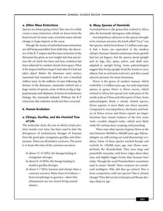 –GENERAL SCIENCE REVIEW–




e. Other Mass Extinctions                               b. Many Species of Hominids
Species are always going extinct. But once in a while   Australopithecus is the genus that evolved in Africa
comes a mass extinction, which we know from the         after the hominids’ divergence with chimps.
fossil record. In some cases, scientists name climate      Australopithecus africanus is the species thought
change or large impacts as the cause.                   to be a human ancestor; the fossil called “Lucy” was
    Though the stories of individual mass extinctions   this species, which lived about 3.5 million years ago.
are still being assembled from ﬁeld data, the discov-   It had a brain size equivalent to the modern
ery of the K-T impact and the mass extinction of the    chimp’s (humans’ famed evolutionary brain growth
dinosaurs has given us new insight into how precar-     had not yet begun), but the species stood upright
ious life on Earth has been and how evolution has       and its legs, feet, spine, pelvis, and skull were
been subjected to random shocks from space. What        adapted to upright living. Some paleontologists
if the impact had been larger? And what if it had not   suggest that living upright freed the hands to carry
taken place? Before the dinosaurs went extinct,         objects (but no real stone tools yet), and that caused
mammals had remained small for over a hundred           selective pressure for more braininess.
million years. In the millions of years following the      Homo is the genus of modern human, which
demise of the dinosaurs, mammals evolved into a         evolved by 1.5 million years ago. An early important
huge variety of species, some of them as big as hip-    species in genus Homo is Homo erectus, which
popotamuses and elephants. In terms of evolutionary     evolved in Africa but spread over wide parts of the
biology, the mammals radiated. Without the K-T          world, as far as China and other parts of Asia. Some
extinction, this radiation would not have occurred.     paleontologists think a closely related species,
                                                        Homo ergaster, is more likely our direct ancestor.
6. Human Evolution                                      Compared to Australopithecus, the brains and bod-
                                                        ies of Homo erectus and Homo ergaster are larger.
a. Chimps, Gorillas, and the Hominid Tree               Scientists have found evidence of the ﬁrst stone
    of Life                                             tools—crudely chipped rocks—which were likely
The molecular clock, the rate at which certain pro-     made for cutting meat, scraping, and pounding.
teins mutate over time, has been used to date the             There were other species of genus Homo in the
divergences of evolutionary lineages of humans          time between 500,000 to 200,000 years ago. Paleon-
from the great apes: orangutans, gorillas, and chim-    tologists are still sorting out (and discovering) evi-
panzees. These are all modern creatures. The point      dence. Some of these species reached Europe and
is to know the time of the common ancestors.            evolved, by 150,000 years ago, into Homo nean-
                                                        derthalis, the Neanderthals. They were large and
  At about 12–15 MYA, the lineage leading to            powerfully muscular, with brow ridges above their
     orangutans diverges.                               eyes, and slightly bigger brains than humans have
  At about 8–10 MYA, the lineage leading to             today. Though the word Neanderthal is sometimes
     modern gorillas diverges.                          used to mean “dumb,” these creatures are consid-
  At about 5–7 MYA, humans and chimps share a           ered intelligent. Why did they go extinct? Was it
     common ancestor. Many lines of evidence—           from competition with our species? Was it climate
     from morphology to genetics—show that              change? They did survive in Europe and Russia dur-
     chimpanzees are our closest living animal          ing a deep ice age.
     relative.



                                                                                                      263
 