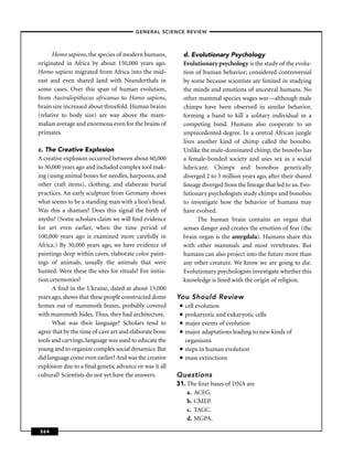 –GENERAL SCIENCE REVIEW–



      Homo sapiens, the species of modern humans,            d. Evolutionary Psychology
originated in Africa by about 150,000 years ago.             Evolutionary psychology is the study of the evolu-
Homo sapiens migrated from Africa into the mid-              tion of human behavior; considered controversial
east and even shared land with Neanderthals in               by some because scientists are limited in studying
some cases. Over this span of human evolution,               the minds and emotions of ancestral humans. No
from Australopithecus africanus to Homo sapiens,             other mammal species wages war—although male
brain size increased about threefold. Human brains           chimps have been observed in similar behavior,
(relative to body size) are way above the mam-               forming a band to kill a solitary individual in a
malian average and enormous even for the brains of           competing band. Humans also cooperate to an
primates.                                                    unprecedented degree. In a central African jungle
                                                             lives another kind of chimp called the bonobo.
c. The Creative Explosion                                    Unlike the male-dominated chimp, the bonobo has
A creative explosion occurred between about 60,000           a female-bonded society and uses sex as a social
to 30,000 years ago and included complex tool mak-           lubricant. Chimps and bonobos genetically
ing (using animal bones for needles, harpoons, and           diverged 2 to 3 million years ago, after their shared
other craft items), clothing, and elaborate burial           lineage diverged from the lineage that led to us. Evo-
practices. An early sculpture from Germany shows             lutionary psychologists study chimps and bonobos
what seems to be a standing man with a lion’s head.          to investigate how the behavior of humans may
Was this a shaman? Does this signal the birth of             have evolved.
myths? (Some scholars claim we will ﬁnd evidence                   The human brain contains an organ that
for art even earlier, when the time period of                senses danger and creates the emotion of fear (the
100,000 years ago is examined more carefully in              brain organ is the amygdala). Humans share this
Africa.) By 30,000 years ago, we have evidence of            with other mammals and most vertebrates. But
paintings deep within caves, elaborate color paint-          humans can also project into the future more than
ings of animals, usually the animals that were               any other creature. We know we are going to die.
hunted. Were these the sites for rituals? For initia-        Evolutionary psychologists investigate whether this
tion ceremonies?                                             knowledge is lined with the origin of religion.
      A ﬁnd in the Ukraine, dated at about 15,000
years ago, shows that these people constructed dome     You Should Review
homes out of mammoth bones, probably covered             ■   cell evolution
with mammoth hides. Thus, they had architecture.         ■   prokaryotic and eukaryotic cells
      What was their language? Scholars tend to          ■   major events of evolution
agree that by the time of cave art and elaborate bone    ■   major adaptations leading to new kinds of
tools and carvings, language was used to educate the         organisms
young and to organize complex social dynamics. But       ■   steps in human evolution
did language come even earlier? And was the creative     ■   mass extinctions
explosion due to a ﬁnal genetic advance or was it all
cultural? Scientists do not yet have the answers.       Questions
                                                        31. The four bases of DNA are
                                                            a. ACEG.
                                                            b. CMEP.
                                                            c. TAGC.
                                                            d. MGPA.

264
 