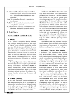 –GENERAL SCIENCE REVIEW–




37. b. Because ﬁsh evolved into amphibians, which               On both sides of the Atlantic Ocean’s mid-ocean
       evolved into reptiles, the ancestor of mammals       ridge, stripes showed times when Earth’s magnetic
       was a mammal-like reptile. Crocodiles came           ﬁeld was normal and reversed. The ocean’s ﬂoor had
       much later.                                          been growing over time, and the Atlantic Ocean
38. a. The ostrich, like all birds, is a descendent of      slowly increasing in size. This ocean ﬂoor was like a
       the dinosaurs.                                       tape recorder of the history of seaﬂoor spreading.
39. d. 3 is the amount that brain size increased            The Atlantic Ocean spreads at a rate of 1–2 inches
       during human evolution.                              per year (consider that rate over tens of millions of
40. a. Homo erectus came after Australopithecus but         years). They also analyzed the seaﬂoor to ﬁnd out its
       well before Neanderthal and Homo sapiens.            age at various points outward from the mid-ocean
                                                            ridge. They saw that the seaﬂoor is very young close
E. Earth Works                                              to the ridge and gets progressively older as you
                                                            move outward from the ridge in both directions.
1. Continental Drift and Plate Tectonics                    This implies that new seaﬂoor is being created at the
                                                            ridge, and that the seaﬂoor is spreading outward
  a. History                                                from the ridge.
  In 1912, German scientist Alfred Wegener proposed             Finally, scientists had a mechanism for continen-
  that continents could move around, or “drift.” One        tal drift. It wasn’t that the continents drifted, but that
  of Wegener’s clues to the drift was the fact that the     they were moved by changes in the ocean’s ﬂoor.
  east coast of South America could ﬁt into the lower       Seaﬂoor spreading replaced continents drifting.
  half of the west coast of Africa, almost like puzzle
  pieces. Wegener also pointed to evidence in South         c. Subduction Zones and Plate Tectonics
  America, Africa, India, and Australia for ice sheets at   If the Atlantic Ocean is growing, what about the
  about the same time, 300 million years ago, which         other oceans? Because Earth is a constant size, the
  made no sense with the continents in their present        other oceans cannot be growing, too. However, there is
  positions, because some of these sites are at today’s     a north-south underwater volcanic ridge in the Eastern
  equator.                                                  Paciﬁc, and that is spreading even several times faster
     Modern geologists have evidence that continents        than the Mid-Atlantic Ridge. Eventually, the solution
  have shifted positions radically throughout Earth’s       was found in the discovery of what are called sub-
  history. For example, if molten rock (magma) is           duction zones. These are regions (“lines”) where
  slightly magnetic when it cools to become solid           ocean crust disappears by diving down into the
  rock, it takes on the magnetic ﬁeld of Earth, which       depths of Earth, by subducting. The loss of ocean
  depends on latitude. Rocks near the poles have sig-       ﬂoor (crust) in subduction zones balances the cre-
  natures of ancient latitudes near the equator and         ation of new ocean ﬂoor (crust) in mid-ocean ridges.
  vice versa.                                                  The modern theory of plate tectonics was thus
                                                            born. Earth’s geological activities have always been
  b. Seaﬂoor Spreading                                      called tectonism. What about the term plate?
  In the 1960s, new lines of evidence supported the         Think of an egg shell with patterns of cracks in it,
  idea of shifting continents, but the focus changed to     creating zones of the shell, and that’s the crust of
  the spreading ocean ﬂoor. Ships drilled and brought       Earth. Earth’s surface is divided into a number of
  to the surface cores from the ocean’s rocky ﬂoor and      major plates. Sometimes, continents ride within the
  analyzed them for periodic reversals in Earth’s mag-      areas of the plates; sometimes edges of continents
  netic ﬁelds in the lava that came to the surface.         coincide with edges of other plates. From some of

   266
 