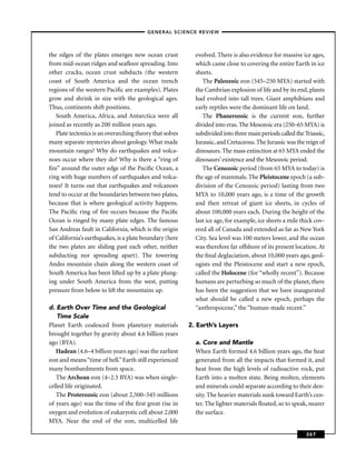 –GENERAL SCIENCE REVIEW–



the edges of the plates emerges new ocean crust             evolved. There is also evidence for massive ice ages,
from mid-ocean ridges and seaﬂoor spreading. Into           which came close to covering the entire Earth in ice
other cracks, ocean crust subducts (the western             sheets.
coast of South America and the ocean trench                    The Paleozoic eon (545–250 MYA) started with
regions of the western Paciﬁc are examples). Plates         the Cambrian explosion of life and by its end, plants
grow and shrink in size with the geological ages.           had evolved into tall trees. Giant amphibians and
Thus, continents shift positions.                           early reptiles were the dominant life on land.
   South America, Africa, and Antarctica were all              The Phanerozoic is the current eon, further
joined as recently as 200 million years ago.                divided into eras. The Mesozoic era (250–65 MYA) is
   Plate tectonics is an overarching theory that solves     subdivided into three main periods called the Triassic,
many separate mysteries about geology. What made            Jurassic, and Cretaceous. The Jurassic was the reign of
mountain ranges? Why do earthquakes and volca-              dinosaurs. The mass extinction at 65 MYA ended the
noes occur where they do? Why is there a “ring of           dinosaurs’ existence and the Mesozoic period.
ﬁre” around the outer edge of the Paciﬁc Ocean, a              The Cenozoic period (from 65 MYA to today) is
ring with huge numbers of earthquakes and volca-            the age of mammals. The Pleistocene epoch (a sub-
noes? It turns out that earthquakes and volcanoes           division of the Cenozoic period) lasting from two
tend to occur at the boundaries between two plates,         MYA to 10,000 years ago, is a time of the growth
because that is where geological activity happens.          and then retreat of giant ice sheets, in cycles of
The Paciﬁc ring of ﬁre occurs because the Paciﬁc            about 100,000 years each. During the height of the
Ocean is ringed by many plate edges. The famous             last ice age, for example, ice sheets a mile thick cov-
San Andreas fault in California, which is the origin        ered all of Canada and extended as far as New York
of California’s earthquakes, is a plate boundary (here      City. Sea level was 100 meters lower, and the ocean
the two plates are sliding past each other, neither         was therefore far offshore of its present location. At
subducting nor spreading apart). The towering               the ﬁnal deglaciation, about 10,000 years ago, geol-
Andes mountain chain along the western coast of             ogists end the Pleistocene and start a new epoch,
South America has been lifted up by a plate plung-          called the Holocene (for “wholly recent”). Because
ing under South America from the west, putting              humans are perturbing so much of the planet, there
pressure from below to lift the mountains up.               has been the suggestion that we have inaugurated
                                                            what should be called a new epoch, perhaps the
d. Earth Over Time and the Geological                       “anthropocene,” the “human-made recent.”
    Time Scale
Planet Earth coalesced from planetary materials           2. Earth’s Layers
brought together by gravity about 4.6 billion years
ago (BYA).                                                  a. Core and Mantle
   Hadean (4.6–4 billion years ago) was the earliest        When Earth formed 4.6 billion years ago, the heat
eon and means “time of hell.” Earth still experienced       generated from all the impacts that formed it, and
many bombardments from space.                               heat from the high levels of radioactive rock, put
   The Archean eon (4–2.5 BYA) was when single-             Earth into a molten state. Being molten, elements
celled life originated.                                     and minerals could separate according to their den-
   The Proterozoic eon (about 2,500–545 millions            sity. The heavier materials sunk toward Earth’s cen-
of years ago) was the time of the ﬁrst great rise in        ter. The lighter materials ﬂoated, so to speak, nearer
oxygen and evolution of eukaryotic cell about 2,000         the surface.
MYA. Near the end of the eon, multicelled life

                                                                                                           267
 