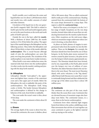 –GENERAL SCIENCE REVIEW–



   Earth’s metallic core is solid near the center and     100 to 300 meters deep. This so-called continental
liquid farther out. It is about 1,200 kilometers thick    shelf is really part of the continental mass. Heading
and mostly iron, with smaller amounts of nickel           seaward from the continental shelf, the bottom of
and other elements.                                       the ocean drops downward in a steep slope. This
   Circulation of the liquid iron in the core gener-      region is called the continental slope.
ates Earth’s magnetic ﬁeld. This ﬁeld is related to           Much of the ocean, at its deepest, is in the 3 to 5
Earth’s spin, but the north and south magnetic poles      km range of depth. Exceptions are the very deep
are not in the same locations as the north and south      trenches, formed where slabs of ocean ﬂoor are sub-
poles of Earth’s spin axis.                               ducting downward into the mantle at plate bound-
   Outside the core is the layer called the mantle.       aries. Other exceptions are the mid-ocean ridges,
With a thickness of about 2,800 km, the mantle            which are mountains ranges underwater where new
reaches to 10 to 50 km below the surface. The upper       crust is forming, as described above.
layer of the mantle belongs to the lithosphere (see the       At places on Earth, plumes of magma in semi-
following section). Then, below the lithosphere and       permanent tubes from the mantle rise into the lith-
about 250 km thick, is a layer of the mantle called the   osphere. These are the hotspots. For example, the
aesthenosphere. This is crucial because although          Hawaiian islands have been formed by one of these
made of rock, the aesthenosphere can move like            hotspots. As the Paciﬁc plate moves westward (its
putty over long time periods. The circulation of the      motion created by plate tectonics), the plate moves
aesthenosphere is one main factor in plate tectonics.     over the hotspot (which remains approximately sta-
   When Earth’s crust enters subduction zones, the        tionary). The Hawaiian islands have been formed,
material sinks back down into the aesthenosphere          one by one, sequentially, as the Paciﬁc plate moved
(in other words, into the mantle), melting and join-      over the hotspot over tens of millions of years.
ing with the deep Earth material.                         Therefore, the oldest Hawaiian island is the one fur-
                                                          thest to the west, Kauai. The most recent Hawaiian
b. Lithosphere                                            island, with active volcanoes, is the “big island,”
Lithosphere (literally “rock-sphere”), the upper-         called Hawaii itself. Because new ocean ﬂoor (crust)
most and lightest layer, consists of the outermost        is continually being formed and then subducted, the
crust and a thin upper part of mantle. Below the          average age of the oldest ocean ﬂoor is about 100
lithosphere, the rock is malleable (the putty of the      million years.
aesthenosphere). The lithosphere itself, being
cooler, is brittle. The border between lithosphere        d. Continents
and aesthenosphere is deﬁned by this change in            The continents are also part of the crust, much
behavior of the rock, from brittle to malleable.          thicker than the ocean-ﬂoor crust. Continents that
   The crust under the ocean’s water is thin, about       are elevated because of mountain ranges also have
10 km deep.                                               deep roots below. The continental masses, in a
   The crust under the continents is thick, about 50      sense, ﬂoat on the heavier aesthenosphere.
km deep.                                                     Continents form when relatively light magma
                                                          bursts from below to the surface, solidifying as rock.
c. Oceans                                                 Plate movements that rub bits of crust together can
The average depth of the ocean is about four km.          cause continents to grow as the lightest material
Around the continents, the ocean is shallow, about        ends up staying on the surface.



268
 