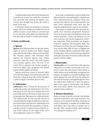 –GENERAL SCIENCE REVIEW–



     Geologists believe that early Earth had almost no         Some types of sedimentary rock are made from
  continents or, at most, very small ones. Continents       physical particles cemented together: conglomerate
  have generally been growing throughout time,              (from sedimented gravel), sandstone (from sedi-
  because once the light rock reaches the surface it        mented sand), siltstone (from sedimented silt), and
  tends to stay there.                                      shale (from sedimented mud). Note that this
     A distinctive feature of continents is mountain        sequence progresses from coarse to ﬁne particles.
  ranges, which rise and then are eroded over tens of          Some types of sedimentary rock are made pri-
  millions of years or more. Rocks on continents can        marily from chemical precipitation: limestone
  be very old. Some of the oldest, more than three bil-     (from the mineral calcite) and dolostone (from the
  lion years old, are found in Canada and Australia.        mineral dolomite). Calcite and dolomite are cal-
                                                            cium carbonate and calcium-magnesium carbon-
3. Rocks and Minerals                                       ate, respectively. These precipitates are biogenic,
                                                            created by organisms that precipitate shells. The
  a. Igneous                                                shells later were fused into rock. Examples of lime-
  Igneous rock, which was once very hot and molten,         stone are the white cliffs of Dover in England and
  makes up most of Earth’s crust. Molten magma              much of Indiana, Illinois, and Florida. Other types
  from under Earth’s surface, when it cools and solidi-     of sedimentary rock are created from precipitation
  ﬁes, becomes igneous rock. Volcanoes create               during the evaporation of seawater: halite (salt) and
  igneous rock (extrusive igneous rock). Molten             gypsum (calcium sulfate).
  intrusions under the surface also create igneous
  rock (intrusive igneous rock). The base of the            c. Metamorphic
  ocean’s ﬂoor is igneous rock, having emerged at           Metamorphic rock is created when either igneous,
  mid-ocean ridges. Types of igneous rock include           sedimentary, or another metamorphic rock is sub-
  granite, rhyolite, gabbro, and basalt.                    jected to great heat and pressure. Rock already at
     Igneous rocks have crystals of minerals, which         Earth’s surface can be buried deep, creating heat and
  form when the magma cools and becomes rock. The           pressure, or trapped in a mountain-building event,
  slower the cooling, the larger the crystals. Therefore,   which squeezes the rock and twists the sediments.
  crystals are larger in intrusive igneous rocks.           The mineral structure is changed though the rock is
                                                            not melted (that would turn it back into igneous
  b. Sedimentary                                            rock). Some types of metamorphic rock include
  Sedimentary rock is formed by the processes of            slate (from shale), marble (from limestone), and
  weathering, erosion, and sedimentation. Over time,        quartzite (from sandstone).
  little pieces of rock and soil are broken down into
  even smaller pieces by the forces of wind, water, and     d. Element Abundances
  living organisms. These pieces are called sediments.      Rocks are made of speciﬁc minerals, with deﬁnite
  The sediments pile up and eventually become so            chemical compositions and crystal structures. The
  numerous that the weight of sediments on top com-         minerals can be classed by hardness. Diamond, of
  pacts those below into solid rock. Sedimentary rock       course, is the hardest—a number ten on Mohs Scale
  may also be formed by the precipitation of chemi-         of Hardness. Talc is the softest, at number one on
  cals from seawater. It makes up most of Earth’s sur-      the scale. Other examples include calcite (hardness
  face. Fossil evidence for the origin of life comes        of 3) and quartz (hardness of 7).
  from sedimentary rocks (3.5–3.9 BYA).


                                                                                                         269
 