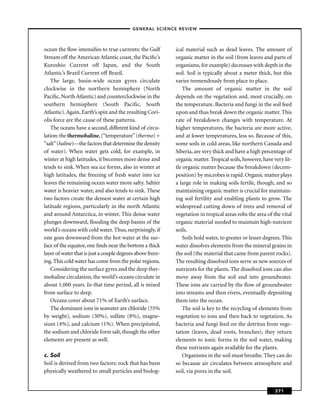 –GENERAL SCIENCE REVIEW–



ocean the ﬂow intensiﬁes to true currents: the Gulf         ical material such as dead leaves. The amount of
Stream off the American Atlantic coast, the Paciﬁc’s        organic matter in the soil (from leaves and parts of
Kuroshio Current off Japan, and the South                   organisms, for example) decreases with depth in the
Atlantic’s Brazil Current off Brazil.                       soil. Soil is typically about a meter thick, but this
    The large, basin-wide ocean gyres circulate             varies tremendously from place to place.
clockwise in the northern hemisphere (North                     The amount of organic matter in the soil
Paciﬁc, North Atlantic) and counterclockwise in the         depends on the vegetation and, most crucially, on
southern hemisphere (South Pacific, South                   the temperature. Bacteria and fungi in the soil feed
Atlantic). Again, Earth’s spin and the resulting Cori-      upon and thus break down the organic matter. This
olis force are the cause of these patterns.                 rate of breakdown changes with temperature. At
    The oceans have a second, different kind of circu-      higher temperatures, the bacteria are more active,
lation: the thermohaline, (“temperature” (thermo) +         and at lower temperatures, less so. Because of this,
“salt” (haline)—the factors that determine the density      some soils in cold areas, like northern Canada and
of water). When water gets cold, for example, in            Siberia, are very thick and have a high percentage of
winter at high latitudes, it becomes more dense and         organic matter. Tropical soils, however, have very lit-
tends to sink. When sea ice forms, also in winter at        tle organic matter because the breakdown (decom-
high latitudes, the freezing of fresh water into ice        position) by microbes is rapid. Organic matter plays
leaves the remaining ocean water more salty. Saltier        a large role in making soils fertile, though, and so
water is heavier water, and also tends to sink. These       maintaining organic matter is crucial for maintain-
two factors create the densest water at certain high        ing soil fertility and enabling plants to grow. The
latitude regions, particularly in the north Atlantic        widespread cutting down of trees and removal of
and around Antarctica, in winter. This dense water          vegetation in tropical areas robs the area of the vital
plunges downward, ﬂooding the deep basins of the            organic material needed to maintain high-nutrient
world’s oceans with cold water. Thus, surprisingly, if      soils.
one goes downward from the hot water at the sur-                Soils hold water, to greater or lesser degrees. This
face of the equator, one ﬁnds near the bottom a thick       water dissolves elements from the mineral grains in
layer of water that is just a couple degrees above freez-   the soil (the material that came from parent rocks).
ing. This cold water has come from the polar regions.       The resulting dissolved ions serve as new sources of
    Considering the surface gyres and the deep ther-        nutrients for the plants. The dissolved ions can also
mohaline circulation, the world’s oceans circulate in       move away from the soil and into groundwater.
about 1,000 years. In that time period, all is mixed        These ions are carried by the ﬂow of groundwater
from surface to deep.                                       into streams and then rivers, eventually depositing
    Oceans cover about 71% of Earth’s surface.              them into the ocean.
    The dominant ions in seawater are chloride (55%             The soil is key to the recycling of elements from
by weight), sodium (30%), sulfate (8%), magne-              vegetation to ions and then back to vegetation. As
sium (4%), and calcium (1%). When precipitated,             bacteria and fungi feed on the detritus from vege-
the sodium and chloride form salt, though the other         tation (leaves, dead roots, branches), they return
elements are present as well.                               elements to ionic forms in the soil water, making
                                                            these nutrients again available for the plants.
c. Soil                                                         Organisms in the soil must breathe. They can do
Soil is derived from two factors: rock that has been        so because air circulates between atmosphere and
physically weathered to small particles and biolog-         soil, via pores in the soil.


                                                                                                            271
 