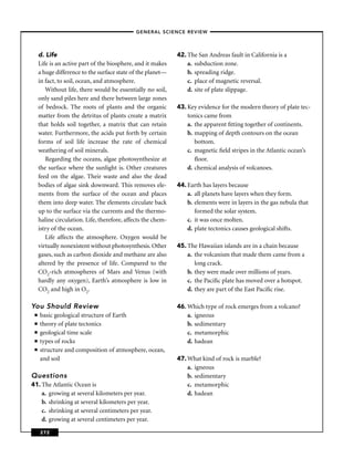–GENERAL SCIENCE REVIEW–




     d. Life                                                  42. The San Andreas fault in California is a
     Life is an active part of the biosphere, and it makes        a. subduction zone.
     a huge difference to the surface state of the planet—        b. spreading ridge.
     in fact, to soil, ocean, and atmosphere.                     c. place of magnetic reversal.
        Without life, there would be essentially no soil,         d. site of plate slippage.
     only sand piles here and there between large zones
     of bedrock. The roots of plants and the organic          43. Key evidence for the modern theory of plate tec-
     matter from the detritus of plants create a matrix           tonics came from
     that holds soil together, a matrix that can retain           a. the apparent ﬁtting together of continents.
     water. Furthermore, the acids put forth by certain           b. mapping of depth contours on the ocean
     forms of soil life increase the rate of chemical                bottom.
     weathering of soil minerals.                                 c. magnetic ﬁeld stripes in the Atlantic ocean’s
        Regarding the oceans, algae photosynthesize at               ﬂoor.
     the surface where the sunlight is. Other creatures           d. chemical analysis of volcanoes.
     feed on the algae. Their waste and also the dead
     bodies of algae sink downward. This removes ele-         44. Earth has layers because
     ments from the surface of the ocean and places               a. all planets have layers when they form.
     them into deep water. The elements circulate back            b. elements were in layers in the gas nebula that
     up to the surface via the currents and the thermo-              formed the solar system.
     haline circulation. Life, therefore, affects the chem-       c. it was once molten.
     istry of the ocean.                                          d. plate tectonics causes geological shifts.
        Life affects the atmosphere. Oxygen would be
     virtually nonexistent without photosynthesis. Other      45. The Hawaiian islands are in a chain because
     gases, such as carbon dioxide and methane are also           a. the volcanism that made them came from a
     altered by the presence of life. Compared to the                long crack.
     CO2-rich atmospheres of Mars and Venus (with                 b. they were made over millions of years.
     hardly any oxygen), Earth’s atmosphere is low in             c. the Paciﬁc plate has moved over a hotspot.
     CO2 and high in O2.                                          d. they are part of the East Paciﬁc rise.

You Should Review                                             46. Which type of rock emerges from a volcano?
 ■   basic geological structure of Earth                          a. igneous
 ■   theory of plate tectonics                                    b. sedimentary
 ■   geological time scale                                        c. metamorphic
 ■   types of rocks                                               d. hadean
 ■   structure and composition of atmosphere, ocean,
     and soil                                                 47. What kind of rock is marble?
                                                                  a. igneous
Questions                                                         b. sedimentary
41. The Atlantic Ocean is                                         c. metamorphic
    a. growing at several kilometers per year.                    d. hadean
    b. shrinking at several kilometers per year.
    c. shrinking at several centimeters per year.
    d. growing at several centimeters per year.

     272
 
