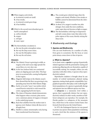 –GENERAL SCIENCE REVIEW–




48. When magma cools slowly,                            48. c. The crystals grow relatively large when the
    a. its mineral crystals are small.                         magma cools slowly. Whether it has streaks or
    b. it has streaks.                                         bubbles cannot be determined from the infor-
    c. its mineral crystals grow large.                        mation given.
    d. it has bubbles.                                  49. b. At about 21%, oxygen is number two, after
                                                               nitrogen. Even under the most conditions,
49. Which is the second most abundant gas in                   water vapor does not become as high as oxygen.
    Earth’s atmosphere?                                 50. b. The thermohaline (referring to temperature
    a. carbon dioxide                                          and salt) creates dense water that sinks in the
    b. oxygen                                                  polar regions of the ocean, thereby mixing the
    c. nitrogen                                                deep ocean.
    d. water vapor
                                                        F. Biodiversity and Ecology
50. The thermohaline circulation is
    a. the way the polar atmosphere mixes.              1. Species and Biodiversity
    b. the way the deep ocean mixes.                       One can note biodiversity on a number of scales,
    c. the way the lithosphere mixes.                      from genes to ecosystems. But the focus at some
    d. the way the soil mixes.                             point always comes down to that of species.

Answers                                                   a. What Is a Species?
41. d. The Atlantic Ocean is growing in width, as         In its classic sense, a species is a group of genetically
       magma at the mid-ocean ridge spreads the           related organisms with the potential for mating and
       ocean ﬂoor, at a very slow rate.                   producing offspring who are themselves capable of
42. d. At the San Andreas fault, two continental          successfully mating. For example, robins can only
       plates are slipping past each other. This hap-     reproduce with other robins. A species is thus repro-
       pens in occasional jolts, causing Earthquakes      ductively isolated.
       in that region.                                       Reproductive isolation is brought about by any
43. c. Magnetic ﬁeld stripes in the Atlantic ocean’s      number of evolved mechanisms: physical mating
       ﬂoor showed that the ﬂoor was growing in size,     apparatus, mating rituals, genetic compatibility. Geo-
       spreading away from the Mid-Atlantic Ridge.        graphical separation often plays a role in allowing dif-
44. c. Earth, in its early “years,” was molten which      ferent populations of a species to genetically diverge
       caused heavier materials to sink toward the        and separate into two different species over time.
       center, segregating Earth into layers.                A subspecies is a taxonomic level within a
45. c. The chain of Hawaiian islands demonstrates         species that is genetically distinct but not repro-
       what happens when a tectonic plate moves           ductively isolated. In other words, members of dif-
       over a stationary plume of magma (a hotspot)       ferent subspecies can reproduce. For example, the
       in the underlying mantle.                          Florida panther is a subspecies of the mountain
46. a. Rock that solidiﬁes from the molten state is       lion, which lives in the western United States (but
       igneous rock. Hadean (choice d) does not at        formerly lived all across the United States).
       all apply here.                                       In 1973, the Endangered Species Act was passed
47. c. Marble is a classic metamorphic rock, having       to protect any species whose population is declining
       been transformed from limestone.                   to such a level that the existence of the species is
                                                          threatened.

                                                                                                          273
 