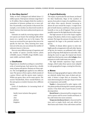 –GENERAL SCIENCE REVIEW–




b. How Many Species?                                    d. Tropical Biodiversity
Today, we have catalogued and deﬁned about 1.5          The tropics, in particular the rain forests, are famed
million species. Total species estimates range from 3   for their biodiversity. Maps of the numbers of
to 30 million. Most ecologists think the number is      species, from poles to tropics, for amphibians, trees,
somewhere in between, perhaps ten or more mil-          and others show species diversity increasing in
lion. Occasionally, a new primate is discovered (for    almost all cases toward the tropics. A single forest
example, a new monkey was discovered recently in        plot in South America could have as many species of
South America), but most undiscovered species are       butterﬂy or tree as all of England. There are many
insects.                                                possible reasons for the high diversity in the tropics.
   Estimates are made by surveying regions where           The high amount of sun in the tropics supplies
new species are found. One technique kills all the      energy to the plants, which, in turn, supports more
insects on a speciﬁc tree, say in the tropics. The      animals. The larger the amount of mass that can be
insects are surveyed for new species that seem to be    supported, the larger is the potential number of
speciﬁc for that tree. Then, knowing how many           species.
trees are in the area, one can estimate the number of      Stability of climate allows species to enter into
unknown insects in that area.                           highly speciﬁc arrangements with each other. Species
   Here are some different groups of organisms and      of ﬁg tree, for instance, are pollinated with a single
the number of species currently known: plants           species of ﬁg wasp. Both depend on each other. Also,
(250,000), insects (750,000), fungi (50,000), mam-      during the recent ice ages, the tropical rain forests
mals (4,000), and birds (8,000).                        might have dried up into zones called refugia, where
                                                        pressures to evolve made many new species.
c. Classiﬁcation                                           The high latitudes experience large seasonal
Organisms are classiﬁed according to a nested hier-     changes, which makes those species more adapted
archy of named groups. Each species has a double        to wide geographical ranges, creating less diversity.
name of genus and species. Humans are Homo sapi-
ens. The word species gets applied in two different     e. Biomes
ways: The species is Homo sapiens, which consists of    Biomes are large geographical regions within which
a genus (Homo) and the species name (sapiens).          are relatively similar basic types of plant and ani-
Within any genus, there can be many species. The        mals. A biome is larger than an ecosystem. The
ancient Neanderthals, Homo neanderthalensis, are        main determining factors that give shape to biomes
the same genus as modern humans, but a different        are temperature and rainfall.
species.                                                   Tundra is characterized by polar regions with
   Levels of classiﬁcation (in increasing levels of     tiny plants produced during short summer growing
inclusivity):                                           seasons. It has thick soils of peat because of slow
                                                        decomposition.
      family (more inclusive than genus)                   Boreal forest is characterized by evergreen trees
      order                                             such as spruce and ﬁr across Canada and Russia. It
      class                                             has cold winters but warm summers.
      phylum                                               Temperate deciduous forest is characterized by
      kingdom                                           trees such as maple, birch, and oak, which lose
                                                        their leaves each winter. It has cold winters and hot



274
 