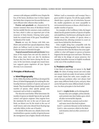 –GENERAL SCIENCE REVIEW–



  summers with adequate rainfall for trees. Despite the     habitats (such as mountains and swamps) have a
  loss of the leaves, deciduous trees in these regions      great number of species. For all else equal, smaller
  fare better than evergreen trees because ﬂat leaves are   islands have a greater rate of extinctions, because
  more efﬁcient solar collectors than needles.              the smaller populations are more susceptible to
     Prairies and grasslands are characterized by           environmental stressors or disease, which leads to a
  warmer summers than areas of deciduous forests,           smaller number of species.
  but less rainfall. Hot dry summers create conditions          For example, in the Caribbean, Cuba, the largest
  for ﬁres, which is often an important part of the         island, has the greatest number of species of reptiles
  structure of these biomes. Clearing native grass-         and amphibians. Furthermore, plotting the sizes of
  lands has created some of the great “breadbasket”         islands versus their number of species shows a
  farmlands of the world.                                   mathematical law, allowing scientists to count on
     Deserts are very dry biomes with little rain.          some theory behind the distributions.
  Plants and animals have special adaptations. Many             Data roughly along lines compatible with the
  plants are bulbous (cacti) to store water in their        theory of island biogeography from other regions
  bodies for times of extended drought.                     on continents show that the theory has some appli-
     Tropical seasonal forests and rain forests: Some       cability to what will happen to species as humans
  areas of the tropics have wet and dry seasons. In         fragment the landscape more and more. The theory
  these areas, many trees can also be deciduous             will help in the design of nature preserves. For
  because they lose their leaves during the dry sea-        example, butterﬂies increase in English woodlands
  sons. In the rain forests, enough year-round mois-        as the sizes of the woodlands increase.
  ture supports green vegetation all year. Species
  diversity is at a maximum.                                b. Predators and Prey
                                                            A key kind of interaction in nature is the food
2. Principles of Biodiversity                               chain, the chain of eating: mouse eats seed, snake
                                                            eats mouse, hawk eats snake. In real nature, we ﬁnd
  a. Island Biogeography                                    not simple chains but webs, more complex net-
  In the 1960s, MacArthur and Wilson developed the          works because predators often (not always) feed
  theory of island biogeography, by studying the rela-      upon many different kinds of prey, and prey often
  tionship between numbers of species and areas of          can be fed upon by many different kinds of preda-
  islands. They found that larger islands held a greater    tors. Are there principles to the food webs?
  number of species, when speciﬁc groups were
  examined, such as birds or amphibians.                        Level 1—trophic levels can be distinguished
      The theorists went farther. What determines the             because they turn sunlight, carbon dioxide,
  number of species on islands? Species die (go locally           and nutrients into their bodies upon which
  extinct) and species originate (they migrate from               all other terrestrial life depends.
  the mainland, ﬂy over in the case of insects and              Level 2—herbivores, creatures such as deer
  birds, are blown over by the winds in the case of               and many insects that feed on plants
  small insects, and come aboard from ﬂoating logs              Level 3—carnivores that prey on the herbivores
  and other debris, in the case of lizards).                    Level 4—also carnivores, which in the ideal-
      For islands of the same size, islands closer to the         ized situation, feed on other carnivores of
  mainland have a greater number of species because               level 3
  the immigration rate is higher. Islands with diverse


                                                                                                          275
 