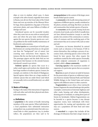 –GENERAL SCIENCE REVIEW–



  ships or even in airplane wheel cases. A classic         metapopulations in the context of the larger, more
  example is the zebra mussel, originally from waters      loosely linked species system.
  in Russia, now all over the Great Lakes of the United       A community is the locally interacting system of
  States and even up stretches of the Missouri River.      organisms of different species, usually considered as
  Its huge, dense populations clog pipes of factories      the plants, animals, and fungi. But there can also be
  and power plants, and cause billions of dollars of       soil communities that include species of bacteria.
  damage each year.                                           An ecosystem can be a pond, swamp, local area
     Introduced species can be successful invaders         of prairie, local woods, and so forth. It usually does
  when they come into an area with no natural pred-        not have deﬁned boundaries (except in cases like
  ators and where the prey lacks evolved defenses          ponds), but consists of the community or commu-
  against the new species. Invasive species are a seri-    nities of creatures and the nonliving parts of the
  ous problem for the world’s healthy maintenance of       environment they are in contact with, such as water
  biodiversity and economies.                              and soil.
     Extinct species are a natural part of Earth’s past.      Ecosystems can become disturbed, by natural
  But humans are causing extinctions at a far greater      events such as volcanoes or by humans. If left to
  rate than the “background” rate of nature (not           restore themselves, they undergo a process of suc-
  counting mass extinctions from impacts, for              cession. Early, colonizing species come in ﬁrst, fol-
  instance, like the one that took out the dinosaurs).     lowed by later species that often require the
  The passenger pigeon and the dodo bird are two           conditions created by the earlier species. Eventually,
  bird species that humans (or the animals humans          a stable endpoint community of organisms is
  introduced) caused to go extinct.                        reached, called a climax community.
     Endemic species are species that occur in a              Carrying capacity is the maximum number of
  rather small region and nowhere else. Islands often      organisms of a particular species that an ecosystem
  have large numbers of endemic species. Lemurs, for       can support.
  example, are endemic to the island of Madagascar.           Reserves are parts of nature set aside by humans
  Special regions where there are a large number of        for the preservation of species or wilderness in gen-
  endemic species that are under threat (and which         eral. Reserves include National Parks and National
  are unusually rich in overall biodiversity) are called   Wildlife Refuges in the United States and various
  hotspots.                                                regions with different names in other countries.
                                                              Fragmentation occurs when a force (primarily
3. Basics of Ecology                                       human) fragments the natural landscape into patches
   Ecology is the study of the interactions of organisms   (examples: construction of interstate highways and
   with each other and with their physical and chem-       other roads, housing and urban developments,
   ical environments.                                      draining parts of wetlands, or cutting down parts of
                                                           forests for farmlands). Habitat fragmentation can
  a. Deﬁnitions                                            be harmful to a species because it may disrupt
  A population is the system of locally interacting        migration routes, leave individuals with fewer
  members of the same species. When individuals in         opportunities for mating and reproduction, and
  a local population have substantial interaction          may cut a population off from food and water
  among them (say, as potential mates) but only occa-      sources.
  sional links to other populations (say, in another          A watershed is a region that includes all the
  valley), the populations are then said to be             drainage of tributaries that feed a larger stream or


                                                                                                         277
 